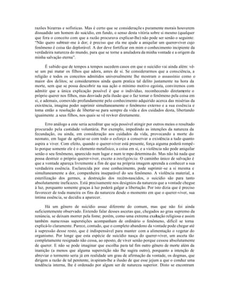 razões bizarras e sofísticas. Mas é certo que se consideraçõe s puramente morais houverem
dissuadido um homem do suicídio, em fundo, o senso desta vitória sobre si mesmo (qualquer
que fora o conceito com que a razão procurava explicar-lhe) não pode ser senão o seguinte:
“Não quero subtrair -me à dor; é preciso que ela me ajude a aniquilar um querer-viver cujo
fenômeno é coisa tão deplorável. A dor deve fortificar em mim o conhecimento incipiente da
verdadeira natureza do mundo, para que se torne a anuladora da minha vontade e a origem da
minha salvação eterna”.

       É sabido que de tempos a tempos sucedem casos em que o suicídio vai ainda além: vê-
se um pai matar os filhos que adora, antes de si. Se considerarmos que a consciência, a
religião e todos os conceitos admitidos universalmente lhe mostram o assassínio como o
maior dos delitos; se considerarmos ainda quem pratica tal delito justamente na hora da
morte, sem que se possa descobrir na sua ação o mínimo motivo egoísta, conviremos com
admitir que a única explicação possível é que o indivíduo, reconhecendo diretamente o
próprio querer nos filhos, mas desviado pela ilusão que o faz tomar o fenômeno pela coisa em
si, e ademais, comovido profundamente pelo conhecimento adquirido acerca das misérias da
exis téncia, imagina poder suprimir simultaneamente o fenômeno externo e a sua essência e
toma então a resolução de libertar-se para sempre da vida e dos cuidados desta, libertando
iguaimente .a seus filhos, nos quais se vê reviver diretamente.

       Erro análogo a este seria acreditar que seja possível atingir por outros meios o resultado
procurado pela castidade voluntária. Por exemplo, impedindo as intenções da natureza da
fecundação, ou ainda, em consideração aos cuidados da vida, provocando a morte do
neonato, em lugar de aplicar-se com todo o esforço a conservar a existência a tudo quanto
aspira a viver. Com efeito, quando o querer-viver está presente, força aiguma poderá rompê-
lo porque somente ele é o elemento metafísico, a coisa em si, e a violência não pode aniquilar
senão o seu fenômeno, aparecido num lugar e num te mpo determina do. Mas não há nada que
possa destruir o próprio querer-viver, exceto a inteligência. O caminho único de salvação é
que a vontade apareça livremente a fim de que na própria imagem aprenda a conhecer a sua
verdadeira essência. Esclarecida por esse conhecimento, pode suprimir -se a si mesma e
simultaneamente a dor, companheira inseparável do seu fenômeno. A violência material, a
esterilização dos germes, a destruição dos recém-nascidos, o suicídio são para tanto
absolutamente ineficazes. Está precisamente nos designios da natureza que a vontade chegue
à luz, porquanto somente graças à luz poderá galgar a libertação. Por isto dizia que é preciso
favorecer de toda maneira os fins da natureza desde o momento em que o querer-viver, sua
íntima essência, se decidiu a aparecer.

      Há um gênero de suicídio assaz diferente do comum, mas que não foi ainda
suficientemente observado. Entendo falar desses ascetas que, chegados ao grau supremo da
renúncia, se deixam morrer pela fome; porém, como uma extrema exaltação religiosa e assim
também nume rosas superstições acompanham de ordinário o fenômeno, difícil se torna
explicá-lo claramente. Parece, contudo, que o completo abandono da vontade pode chegar até
à supressão desse resto, que é indispensável para manter com a alimentação o vegetar do
organismo. Por longe que esta espécie de suicídio nasça do querer-viver, um asceta tão
completamente resignado não cessa, ao oposto, de viver senão porque cessou absolutamente
de querer. E não se pode imaginar que escolha para tal fim outro gênero de morte além da
inanição (a menos que alguma superstição não lhe sugira outro), porquanto a intenção de
abreviar o tormento seria já em realidade um grau de afirmação da vontade, os dogmas, que
dirigem a razão de tal penitente, in spiram-lhe a ilusão de que esse jejum a que o conduz uma
tendência interna, lhe é ordenado por algum ser de natureza superior. Disto se encontram
 