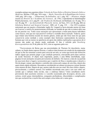 exemplos antigos nas seguintes obras: Coleção de Fatos Sobre a História Natural e Sobre a
Medicina, Breslau, 1799, pág. 365 e segs. — Bayle, Nouvelles de la Repúblique des Lettres,
1685, pág. 189 e segs. — Zimmerman, De Solitudine, vol. 1, pág. 182. — Houttuyn, relação
inserta na Histoire de l’Académie des Sciences, de 1764, e reproduzida na Sammlungfiur
PraktíscheAertze, vol. I, pág.69 —für Praktische Heilkunde, de Hufeland, vol. 10, pág. 181 e
vol. 48, pág. 95 — no Zeztschrift für Physische Aerzte, de Nass, 18.9, vol. III, pág. 460; no
Edinburg Medical and Surgical Journal, 1809, vol. V, pág. 319. — Em 1833 os jornais
noticiaram que em janeiro o historiador inglês Dr. Lingard se havia deixado morrer de fome
em Louvres; a notícia foi posteriormente retificada, no sentido de que não se tratava dele mas
de um parente seu. Todas essas narrações nos apresentam a maior parte desses indivíduos
como loucos, sem que nos seja possível verificar a exatidão dessa asserção. Todavia, quero
aqui relatar uma história recente do mesmo gênero, ainda que não fosse mais do que para
conservá-la como raridade e como exemplo dum fenômeno surpreendente da natureza
humana que vem ao menos na aparência em apoio das minhas explicações e que parece de si
mesmo não poder ser doutro modo explicado. O fato é referido pelo Nurnberg
Korrespondenten de 29 de julho de 1813, com as seguintes pala vras:

      “Escrevem-nos de Berna que nas proximidades de Thurnen foi descoberto, numa
cabana, ao fundo duma espessa floresta, o cadáver dum homem em estado de decomposição
tal que se lhe faz remontar a morte para cerca de um mês; as vestes que trazia não fornecem
indício algum que permita julgar a que condição pertencia; estavam-lhe perto duas camisas
de tecido finíssimo. O objeto mais importante, porém, é uma Biblia interfolhada, cujas
páginas levam anotações em parte provenientes do defunto. Ele marcou a data de sua partida
de casa (sem dizer o lugar) e acrescentou que o espírito de Deus o mandou para o deserto a
fim de pregar e jejuar, que durante o caminho não comeu pelo espaço de sete dias, depois dos
quais tomou algum alimento. Havendo-se esta belecido na cabana recomeçou a jejuar durante
certo número de dias. Depois do que, anotou cada dia com um sinal: Há cinco sinais e depois,
provavelmente, o solitário morreu. Foi também encontrada uma carta a um cura sobre um
sermão que o defunto tinha ouvido, mas o endereço faltava." Entre semelhante morte
proveniente dum ascetismo extremo e o suicídio ocasionado pelo de sespero, devem, com
certeza, existir graus intermediários, conquanto profundezas, obscuridades e complicações
tais que esclarecê-las e resolvê-las será sempre coisa árdua até o sumo grau.
 