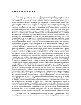 LIBERDADE DA VONTADE


       Poder-se-ia crer que toda esta exposição finalmente terminada, sobre aquilo que eu
chamo a negação da vontade, fosse irreconciliável com as minhas considerações anteriores,
em que estabele cia que a motivação é, não menos que todas as outras formas do princípio de
razão, sujeita à necessidade; que os motivos, como todas as causas, não são senão causas
ocasionais que oferecem meios ao caráter de manifestar a sua essência com todo o rigor duma
lei natural; ao passo que, fundando-me em tudo is to, negava a liberdade como liberum
arbitrium indifferentiae. Bem longe de anular agora o que antes estabeleci, confirmo-o. A
liberdade propriamente dita pertence unicamente à vontade como coisa em si e não como
fenômeno cuja forma essencial é sempre o princípio de razão, elemento de toda necessidade,
O único caso em que esta liberdade se torna visível diretamente no mundo real é aquele em
que põe termo ao fenômeno; mas como este no quanto é elo do concatenamento causal, isto é,
corpo vivente, continua a existir no tempo que não contém senão fenômenos, a vontade que
se manifesta em tal corpo se coloca em contradição com ele, porque nega aquilo que afirma.
Vemos, por exemplo, as partes genitais, representantes visíveis do instinto sexual, manterem-
se em plena saúde e o homem, entretanto, mesmo no mais profundo do seu ser, não querer
absolutamente satisfações carnais; e contudo, o corpo lá está, expressão visível do querer-
viver e a despeito disso os motivos que favorecem esse querer permanecem ineficazes, e a
dissolução do corpo, o fim do indivíduo, isto é, os mais enérgicos impe dimentos da vontade
natural são desejados e aceitos de bom grado. A contradição entre aquilo que afirmei, por um
lado, sobre a necessidade com que a vontade é determinada pelos motivos em razão do
caráter, e aquilo que eu dizia sobre a possível supressão total da vontade, tolhendo desse
modo toda a eficácia aos motivos, não é, pois, senão a enunciação na linguagem, da razão
filosófica, da contradição real que se produz quando a liberdade da vontade em si, dessa
vontade que não conhece necessidade, intervém diretamente no próprio fenômeno que é
produzido, inteiramente pela necessidade. Para conciliar estas contradições basta refletir que
a disposição interna que subtrai o caráter ao império dos motivos não vem diretamente da
vontade, mas da inteligência que mudou de natureza. Efetivamente, enquanto o conhecimento
estiver sujeito ao princípio de individuação, enquanto se guiar pelo princípio de razão, o
poder dos motivos será irresis tível; mas apenas o princípio de razão haja sido penetrado,
apenas se tenha compreendido diretamente existir uma vontade única, a mesma em todos os
lugares, que constituiu a Idéia e a essência da cois a em si, apenas em tal conhecimento haja
sido atingida a quietação absoluta do querer, os motivos perdem toda a força, porque aquela
forma de inteligência que poderia deixar-se influenciar por eles desapareceu e foi substituída
por um conhecimento de diferente espécie; o caráter não pode nunca, é verdade, modificar-se
nos pormenores; deve, com os rigores duma lei natural, cumprir as várias ordens da vontade
da qual é o fenômeno de conjunto. Mas é precisamente este conjunto, isto é, o próprio caráter,
o que pode ser de todo anulado pela conversão da vontade. E esta a modificação que havia
tão profundamente perturbado a Asmus que a qualificava metamorfose radical e
transcendental: a igreja cristã a qualifica muito bem a regeneração, denominando graça
eficaz ao conhecimento que lhe dá origem. Igualmente, não se tratando aqui de modificação,
e sim de supressão completa, compreende -se por que os caracteres, que tinham maiores
diferenças antes de tal supressão, apresentam agora a maior semelhança, ainda que
continuando, em razão dos seus conceitos e dos seus dogmas, a sustentar linguagens diversas.

     Entendido assim, esse filosofismo do livre-arbítrio, afirmado e contestado a seu turno
sem trégua, tem um fundamento; como também não falece em significado, nem e valor, o
 