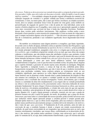 ela cresce. Todavia se deve procurar na vontade do pecador a origem do próprio pecado.
Este pecador é Adão, mas nele todos nós havemos existido: Adão foi infeliz e com ele somos
infelizes também”. — Em realidade o dogma do pecado original (afirmação da vontade) e da
redenção (negação da vontade) é a grande verdade que forma a substância essencial do
cristianismo; o resto, na maior parte, não é mais que forma e invólucro, ou simples acessório.
Assim, deve -se sempre considerar Jesus Cristo do ponto de vista geral, como símbolo ou
personificação da negação do querer-viver e não do ponto de vista individual, como no-lo
mostra a história alegórica nos Evangelhos, nem como nos é apresentado segundo os dados
reais mais verossímeis que serviram de base à lenda das Sagradas Escrituras. Nenhuma
dessas duas versões pode satisfazer inteiramente. Não podemos ver-lhes senão o meio
destinado a fazer penetrar a outra maneira de compreender o Cristo na mente do vulgo para o
qual é sempre necessária alguma coisa de positivo. — Não devemos ocupar-nos aqui com o
fato de o cristianis mo, perdendo o seu verdadeiro significado, haver degenerado num trivial
otimismo.

      Há também no cristianismo outro dogma primitivo e evangélico, que Santo Agostinho,
de acordo com os chefes da Igreja, defendeu contra as opiniões restritas dos Pela gianos e que
Lutero, como o diz ele mesmo formalmente no seu livro De Servo Arbítrio, se havia atribuido
por missão principal restabelecer, purgando-o dos erros: é o dogma que ensina que não há
livre-arbítrio, que a tendência original da vontade a leva ao mal, que suas obras são sempre
culposas e insuficientes, que não podem nunca dar satisfação à justiç a; que, portanto, é pela
fé somente e não pelas obras que se chega à salvação e que essa fé mesma não nasce em nós
duma intenção inconcussa e duma vontade livre, mas por efeito da graça, que se produz sem
a nossa participação e como por meio duma influência externa. Este princípio
verdadeiramente evangélico, com os que havemos recordado acima, faz parte desses dogmas
que o espírito limitado e grosseiro do século rejeita como absurdos ou desfigura. Malgrado
Santo Agostinho e malgrado Lutero, a crença de hoje em dia, embebida pelas idéias
burguesmente mesquinhas do Pelagianismo, que não é mais do que o moderno racionalismo,
repele estas profundas verdades, única essência própria ao cristianismo total, no seu
verdadeiro significado, para apoiar-se no velho dogma tradicional judaico, que apenas um
liame histórico une às doutrinas cristãs, fazendo disto a pedra fundamental da religiáo.(l) Mas
nós estamos em condições de ver quanto a verdade contida em tais doutrinas concorda
plenamente com o resultado das nossas investigações. Vemos, efetivamente, que a virtude
sincera e a santidade da alma têm imediatamente a sua origem não na vontade premeditada
(as obras) e sim no conhecimento (a fé), precisamente como o havemos deduzido do nosso
princípio fundamental. Se para chegar à bem-aventurança bastassem as obras, que nascem
todas de motivos e de projetos premeditados, a virtude não seria mais do que um egoísmo
prudente, metódico, uma perspicácia de longo alcance, o que se pode desenvolver como se
queira. Quanto à fé, à qual a Igreja promete a salvação, consiste em crer que a queda do
primeiro homem nos pôs à mercê do pecado, da morte, da perdição; que a graça do divino
intercessor, que toma sobre si a imensidade dos nossos pecados, pode sozinha salvar-nos sem
que tenhamos mérito algum (pessoal) porque a conduta pessoal é sempre guiada pela
intenção (pelos motivos); e que as obras assim originadas, pela sua essência e natureza não
podem nunca justificar-nos precisamente porque a conduta deriva de intenções e de motivos ;
não é mais do que opus operatum. O fundamento da fé está, portanto, antes de tudo na
convicção de que a condição humana é desde a origem um estado essencialmente de
perdição, do qual temos necessidade de ser resgatados; que pertencemos pois ao mal a que
estamos estreitamente vinculados; que nossas obras, conformando-se às prescrições da lei,
isto é, dos motivos, não podem nunca satisfazer à justiça, nem salvar-nos; que a salvação
pode vir somente da fé, ou seja, dum conhecimento transformado, e que a fé mesma não entra
 