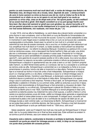pentru ca asta inseamna mult mai mult decit atit, e vorba de intrega mea fericire, de
libertatea mea, de timpul meu de a invata, totul, depinde de asta - o binecuvintare
de care in lume oameni ca mine se bucura asa de rar, incit ar trebui sa fie la fel de
inconstienti ca si vitele ca sa nu isi apere in cel mai inalt grad si sa caute sa
pastreze cu orice chip, ceea ce de drept este al lor. Vei spune poate, ca toti creditorii
tai au acest mod de-a gindi. Sint deplin constient ca si eu pot ajunge foarte usor
fara bani. Dar daca toti oamenii ar gindi asa cum gindesc eu, atunci lucrurile ar fi
aici pe pamint alcatuite cu mai multa intelepciune si in acest caz, probabil ca nici nu
vor mai exista falimente, nici razboaie, nici mese de joc." [4]
In iulie 1819, cind se afla la Heidelberg, i-a venit ideea de-a deveni lector universitar si a
prins forma in vara urmatoare, cind i-a fost oferit un curs de filosofie la Universitatea din
Berlin. Dar experimentul n-a fost incununat de succes. Cursul nu a atins asteptarile si asta
in momentul in care Hegel avea in acelasi timp si loc un curs ce se bucura de o asistenta
suprapopulata si entuziasta. Acest esec l-a amarit si mai mult si in urmatorii ani si-a
reamintit tot mai des de aceste momente. Aici a avut loc un incident pe care detractorii sai
l-au amplificat mai mult decit ar fi cintarit, cu toate acestea a fost suficient se stinjenitor
pentru Schopenhauer - ne referim la afacerea Marquet. Incidentul s-a petrecut intr-o zi pe
cind se reintorcea acasa, cind a descoperit trei femei barfind in fata usii sale; una dintre
ele era o croitoreasa care ocupa o alta camera in acea casa. Prezenta lor l-a iritat pe
Schopenhauer (a carei sensibilitate in aceasta privinta poate fi estimata in eseul "Despre
zgomot"), care gasindu-le ocupind aceeasi pozitie si intr-o alta ocazie, le-a cerut sa plece;
dar croitoreasa i-a raspuns ca ea este o persoana onesta si refuza sa paraseasca locul.
Schopenhauer a disparut in apartamentul sau de unde a iesit cu un bat. Conform propriei
sale marturii, i-a oferit femeii bratul pentru a o conduce; dar ea nu a acceptat si a continuat
sa ramina unde se afla. Schopenhauer a amenintat ca o va indeparta cu forta si si-a pus
amenintarea in practica, luind-o de talie si incercind s-o dea afara. Femeia a inceput sa
tipe si a incercat sa revina in locul de unde a fost indepartata. Schopenhauer a inceput
acum a o impinge pentru a o da afara; croitoreasa a cazut si a ridicat intreaga casa in
picioare. Aceasta femeie, Caroline Luise Marquet, a declansat o actiune impotriva lui
solicitind daune si pretinzind ca a fost batuta si data afara. Schopenhauer si-a aparat
singur cazul si actiunea a fost respinsa. Femeia a facut apel, iar Schopenhauer, care avea
planificata o calatorie in Elvetia nu si-a aminat vizita, astfel ca actiunea a avut loc in lipsa;
judecata a fost reconsiderata si Schopenhauer a fost amendat cu douazeci de taleri. Dar
nefericita poveste nu s-a sfirsit aici. Schopenhauer a plecat din Elvetia in Italia si nu s-a
mai intors la Berlin pina in mai 1825. Caroline Marquet si-a reinoit plingerea in fata curtii,
sustinind ca datorita acestui rau tratament la care a fost supusa, a suferit o febra in urma
careia si-a pierdut puterea unuia din brate, astfel ca intreaga stare generala a organismului
a avut de suferit si cerea plata lunara a unei compensatii. A cistigat cazul; acuzatul a fost
condamnat la plata a trei sute de taleri si la o contributie de saizeci de taleri pe an, pe
intreaga durata a vietii victimei sale. La intoarcerea la Berlin, Schopenhauer a incercat tot
ce se putea face pentru a schimba decizia; dar fara succes. Femeia a mai trait douazeci
de ani; Schopenhauer a scris pe cerificatul mortii ei: "Obit anus, obit onus"
Ideea casatoriei pare sa-l fi stapinit mai mult sau mai putin pe Schopenhauer in timpul
vietii, dar nu l-a putut determina ca in final sa faca acest pas. Este suficient sa aratam in
ce lumina a privit el femeia, asa cum reiese din eseurile sale.
Casatoria este o datorie, contractata la tinerete si achitata la batrinete. Oamenii
casatoriti vor purta pe umerii lor intreaga povara a vietii, in timp ce cei necasatoriti
vor purta doar jumatate din aceasta povara,

 