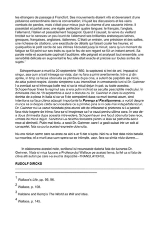 les étrangers de passage à Francfort. Ses mouvements étaient vifs et devenaient d’une
pétulance extraordinaire dans la conversation; il fuyait les discussions et les vains
combats de paroles, mais c’était pour mieux jouir du charme d’une causerie intime. Il
possédait et parlait avec une égale perfection quatre langues: le français, l’anglais,
l’allemand, l’italien et passablement l’espagnol. Quand il causait, la verve du vieillard
brodait sur le canevas un peu lourd de l’allemand ses brilliantes arabesques latines,
grecques, françaises, anglaises, italiennes. C’était un entrain, une précision et des sailles,
une richesse de citations, une exactitude de détails qui faisait couler les heures; et
quelquefois le petit cercle de ses intimes l’écoutait jusqu’à minuit, sans qu’un moment de
fatigue se fût peint sur ses traits ou que le feu de son regard se fût un instant amorti. Sa
parole nette et accentuée captivait l’auditoire: elle peignait et analysait tout ensemble; une
sensibilité délicate en augmentait le feu; elle était exacte et précise sur toutes sortes de
sujets.”
Schopenhauer a murit la 20 septembrie 1860, la saptezeci si trei de ani, impacat si
singur, asa cum a trait intreaga sa viata; dar nu fara a primi avertismente. Intr-o zi din
aprilie, in timp ce facea obisnuita sa plimbare dupa cina, a suferit de palpitatii ale inimii,
de-abia putind respira. Aceste simptome s-au intensificat in urmatoarele luni si Dr. Gwinner
l-a averizat sa-si intrerupa baile reci si sa ia micul dejun in pat; cu toate acestea,
Schopenhauer tinea la regimul sau si era putin inclinat sa asculte pescriptiile medicului. In
dimineata zilei de 18 septembrie a avut o discutie cu Dr. Gwinner in care isi exprima
dorinta de-a pleca in Italia si ca va fi de compatimit daca va muri tocmai acum, cind
intentiona sa faca citeva adaugiri importante la Parerga si Paralipomena; a vorbit despre
munca sa si despre calda recunoastere ce a primit-o pina si in cele mai indepartate locuri.
Dr. Gwinner nu l-a vazut niciodata pina atunci atit de inflacarat si prietenos si l-a parasit
fara nicio tragere de inima; fara sa-si imagineze ca l-a vazut pentru ultima oara. In cea dea doua dimineata dupa aceasta intrevedere, Schopenhauer si-a facut obisnuita baie rece,
urmata de micul dejun. Servitorul i-a deschis fereastra pentru a lasa sa patrunda aerul
rece al diminetii. Putin mai tirziu, a sosit Dr. Gwinner, care l-a gasit culcat intr-un colt al
canapelei; fata sa purta aceiasi expresie obisnuita.
Nu era niciun semn care sa arate ca aici s-ar fi dat o lupta. Nici nu a fost data nicio batalie
cu moartea; el a murit asa cum spera sa se intimple, usor, fara sa simta nicio durere....
In elaborarea acestei note, scriitorul isi recunoaste datoria fata de lucrarea Dr.
Gwinner, Viata si mica lucrare a Profesorului Wallace pe aceiasi tema, la fel ca si fata de
citiva alti autori pe care i-a avut la dispozitie -TRANSLATORUL
RUDOLF DIRCKS
--------------------------------------------------------------------------------------------------------------------------------------------------------------------------------------------------1
2
3
4

Wallace’s Life, pp. 95, 96.
Wallace, p. 108.
Haldane and Kemp’s The World as Will and Idea.
Wallace, p. 145.

 