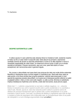 Tr. CasCarino

DESPRE SUFERINTELE LUMII

In afara cazului in care suferinta este obiectul direct si imediat al vietii, existenta noastra
ar trebui sa fie un esec total in scopurile sale. Este absurd sa privesti o asemenea
cantitate imensa de durere ce abunda pretutindeni in lume si isi afla originile in nevoi si
necesitati inseparabile de viata insasi, ca neservind niciunui scop ci doar ca un simplu
rezultat al intimplarii. Fiecare nenorocire, asa cum vine, pare fara dubii a fi ceva
exceptional; dar nenorocirea este in general regula.
Nu cunosc o absurditate mai mare decit cea propusa de cele mai multe dintre sistemele
filosofice in declararea raului ca fiind negativ in caracterul sau. Raul este doar ceea ce
este pozitiv; el isi face simtita doar propria existenta. Leibnitz este preocupat in mod
special de apararea acestei absurditati; si el cauta sa-si intareasca pozitia utilizind un palid
si palpabil sofism. Este un bine care este negativ; cu alte cuvinte, fericirea si satisfactia
implica intotdeauna implinirea unor dorinte, unele stari de durere, duse pina la capat.
[Nota trad. 1: -- Leibnitz a argumentat ca raul este o calitate negativa-- i.e -- absenta
binelui si caracterul sau activ si aparent pozitiv este o parte accidentala si nu esentiala a
naturii sale. Recele, spune el, este doar absenta puterii caldurii si puterea activa de
dilatare din procesul transformarii apei in ghiata este o parte intimplatoare si nu parte
esentiala a naturii recelui. Cert este, ca puterea de dilatare in inghetarea apei este de fapt
o crestere a fortei de respingere intre moleculele sale; iar Schopenhauer este cit se poate
de indreptatit in a numi intreaga argumentatie drept un sofism.]

 