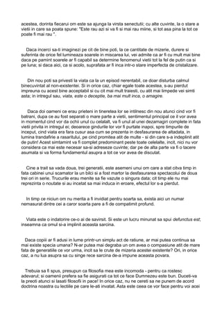 acestea, dorinta fiecarui om este sa ajunga la virsta senectutii; cu alte cuvinte, la o stare a
vietii in care sa poata spune: "Este rau azi si va fi si mai rau miine, si tot asa pina la tot ce
poate fi mai rau ".
Daca incerci sa-ti imaginezi pe cit de bine poti, la ce cantitate de mizerie, durere si
suferinta de orice fel lumineaza soarele in miscarea lui, vei admite ca ar fi cu mult mai bine
daca pe pamint soarele ar fi capabil sa determine fenomenul vietii tot la fel de putin ca si
pe luna; si daca aici, ca si acolo, suprafata ar fi inca intr-o stare imperfecta de cristalizare.
Din nou poti sa privesti la viata ca la un episod nerentabil, ce doar disturba calmul
binecuvintat al non-existentei. Si in orice caz, chiar egale toate acestea, s-au pierdut
impreuna cu acest bine acceptabil si cu cit mai mult traiesti, cu atit mai limpede vei simti
asta; in intregul sau, viata, este o deceptie, ba mai mult inca, o amagire.
Daca doi oameni ce erau prieteni in tineretea lor se intilnesc din nou atunci cind vor fi
batrani, dupa ce au fost separati o mare parte a vietii, sentimentul principal ce il vor avea
in momentul cind vor da ochii unul cu celalalt, va fi unul al unei dezamagiri complete in fata
vietii privita in intregul ei; deoarece gindurile lor vor fi purtate inapoi, spre timpurile de
inceput, cind viata era fara cusur asa cum se prezenta in desfasurarea de altadata, in
lumina trandafirie a rasaritului, pe cind promitea atit de multe - si din care s-a indeplinit atit
de putin! Acest simtamint va fi complet predominant peste toate celelalte, incit, nici nu vor
considera ca mai este necesar sa-si adreseze cuvinte; dar pe de alta parte va fi o tacere
asumata si va forma fundamentul asupra a tot ce vor avea de discutat.
Cine a trait sa vada doua, trei generatii, este asemeni unui om care a stat citva timp in
fata cabinei unui scamator la un bilci si a fost martor la desfasurarea spectacolui de doua
trei ori in serie. Trucurile erau menite sa fie vazute o singura data; cit timp ele nu mai
reprezinta o noutate si au incetat sa mai induca in eroare, efectul lor s-a pierdut.
In timp ce niciun om nu merita a fi invidiat pentru soarta sa, exista aici un numar
nemasurat dintre cei a caror soarta pare a fi de compatimit profund.
Viata este o indatorire ce-o ai de savirsit. Si este un lucru minunat sa spui defunctus est;
inseamna ca omul si-a implinit aceasta sarcina.
Daca copiii ar fi adusi in lume printr-un simplu act de ratiune, ar mai putea continua sa
mai existe specia umana? N-ar putea mai degraba un om avea o compasiune atit de mare
fata de generatiile ce vor urma, incit sa le crute de mizeria acestei existente? Ori, in orice
caz, a nu lua asupra sa cu singe rece sarcina de-a impune aceasta povara.
Trebuia sa fi spus, presupun ca filosofia mea este incomoda - pentru ca rostesc
adevarul; si oamenii prefera sa fie asigurati ca tot ce face Dumnezeu este bun. Duceti-va
la preoti atunci si lasati filosofii in pace! In orice caz, nu ne cereti sa ne punem de acord
doctrina noastra cu lectiile pe care le-ati invatat. Asta este ceea ce vor face pentru voi acei

 