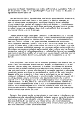 pungasi de falsi filosofi. Intrebati-i de orice doctrina ati fi incintati, si o veti obtine. Profesorii
din Universitatile voastre sint siliti a predica optimismul; si este o sarcina asa de usoara si
agreabila sa rastorni teoriile lor.
I-am reamintit cititorului ca fiecare stare de prosperitate, fiecare sentiment de satisfactie,
este negativ in caracterul sau; este un fel de-a spune ca el consta in eliberarea de
suferinta, cea care este elementul pozitiv al existentei. Urmeaza de aici ca fericirea
oricarei existente date consta in a fi masurata nu in bucurii si placeri, ci in cantitatea ce a
fost eliberata de suferinta - de raul pozitiv. Daca acesta este adevaratul punct de plecare,
animalele inferioare par sa se bucure de un destin mult mai fericit decit al omului. Sa
examinam problema ceva mai de aproape.
Oricit ar varia formele pe care le poate lua fericirea si suferinta umana, ce-ar conduce
un om in a cauta pe una si a incerca sa evite pe cealalta, elementele concrete ce apartin
tuturor sint placerea corpului sau suferinta corpului. Aceasta baza este foarte restrictiva;
ea consta in simpla sanatate, hrana, protectia fata de umezeala si frig, satisfacerea
instinctului sexual; sau altfel, in absenta tuturor acestor lucruri. Prin urmare, atita timp cit
placerea fizica este atinsa, omul nu este cu nimic mai bun decit o bruta, incercind sa evite
pe cit de mult aceste posbilitati ale sistemului sau nervos ce-l pot face mai sensibil la orice
fel de placeri, dar deasemenea trebuie sa fie reamintit, si la orice fel de suferinta. Dar apoi,
comparat cu bruta, cit de inalte sint pasiunile ce se inalta in el! ce diferenta incomesurabila
este in adincimea si forta emotiilor lui! - si inca intr-un caz, ca si celalat, toate doar pentru a
produce acelasi rezultat in definitiv: adica, sanatate, hrana, imbracaminte, si asa mai
departe.
Sursa principala a tuturor acestor pasiuni este acest gind despre ce e absent si viitor, cu
ajutorul caruia omul exercita o puternica influenta asupra a tot ceea ce face. Aici se afla
adevarata origine a grijilor sale, a sperantelor, a temerilor - emotiilor ce-l afecteaza mult
mai adinc decit ar putea fi vreodata in cazul acestui prezent cu bucurile si suferintele la
care bruta este limitata. In puterea reflectiilor sale, a memoriei si previziunii, omul poseda
o masinarie capabila a condensa si a stoca placerile si tristetile lui. Dar bruta n-are nimic
de acest fel; tot ceea ce ea simte in durere este ca si cind suferinta era aici inca de la
inceput, un gind egal, un acelasi lucru ce i s-a mai intimplat si inainte de nenumarate ori. Ii
lipseste puterea de-a insuma sentimentele sale. De aici si temperamentul ei calm si
indolent; si cit de mult este acest lucru de invidiat! Dar ceea ce vine in imaginea omului,
toate emotiile ce ii sint date, il ridica la o stare superioara; preia aceleasi elemente ale
placerii si durerii care sint comune la el si la bruta, ii dezvolta sensibilitatea la fericire si
suferinta intr-un asemenea grad, incit la un anumit moment dat, omul, este adus intr-o
stare presanta de fericire ce se poate dovedi a-i fi chiar fatala unui altuia, pe care-l poate
arunca in abisul disperarii si-al suicidului.
Daca vom duce analiza noastra un pas mai departe, putem gasi ca in dorinta de-a mari
aceste placeri, omul a adaugat intentionat altele noi la cele care prin numarul si tensiunile
lor erau inca limitate, care in starea lor originala nu erau cu mult mai dificil de satisfacut
decit cele ale brutei. De aici a derivat luxul in toate formele sale; mincarurile delicate,
folosirea tutunului si opiului, lichiorurile, hainele elegante si o mie si una de lucruri, altele
decit cele considerate necesare pentru existenta sa.

 