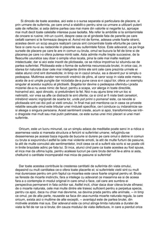 Si dincolo de toate acestea, aici este o o sursa separata si particulara de placere, si
prin urmare de suferinta, pe care omul a stabilit-o pentru sine ca urmare a utilizarii puterii
sale de reflectie; si asta detine partea cea mai mare din valorile si negarile lui, aproape
mai mult decit toate celelalte interese puse laolalta. Ma refer la ambitiile si la simtamintele
de onoare si rusine; intr-un cuvint, despre ceea ce el gindeste fata de parerile pe care
ceilalti oameni si le formeaza despre el. Avind mii de forme, adesea unele foarte stranii,
acestea devin un scop asupra realizarii caruia sint concentrate toate eforturile pe care le
face si care nu-si au radacinile in placerile sau suferintele fizice. Este adevarat, ca pe linga
sursele de placere pe care le are in comun cu bruta, omul se bucura la fel de bine si de
placerea pe care i-o ofera puterea mintii sale. Asta admite multe trepte succesive, de la
fleacurile usuratice sau doar o simpla vilva iscata, pina la cele mai inalte realizari
intelectuale; dar si aici este insotit de plictiseala, ce se ridica impotriva lui situindu-se de
partea suferintei. Plictiseala este o forma de suferinta necunoscuta brutei, in orice caz, in
starea lor naturala doar cele mai inteligente dintre ele sint cele care prezinta urmele ei
slabe atunci cind sint domesticite; in timp ce in cazul omului, ea a devenit pur si simplu o
pedeapsa. Multimea acelor nenorociti vrednici de plins, al caror scop in viata este mereu
acela de a-si umple pungile dar niciodata de-a pune ceva si-n capul lor, ofera un exemplu
singular al acestui supliciu al plictiselii. Bogatia lor devine o pedeapsa oferindu-i prada
mizeriei de-a nu avea nimic de facut; pentru a scapa, vor alerga in toate directiile,
hoinarind aici, apoi dincolo, si pretutindeni la fel. Nici n-au ajuns bine intr-un loc si
nelinistiti, vor vrea sa afle ce distractii le sint oferite; ca si cind ar fi niste bieti cersetori,
intrebind vesnic ingrijorati de soarta lor, unde pot primi o pomana! este, ca nevoile si
plictiseala sint cei doi poli ai vietii omului. In final mai pot mentiona ca in ceea ce priveste
relatiile sexuale omul este tributar unei rinduieli specifice, ce-l conduce cu indaratnicie sasi aleaga o singura persoana. Acest sentiment creste, acum si apoi, transformindu-se intro dragoste mai mult sau mai putin patimase, ce este sursa unei mici placeri si unei mari
suferinte.
Oricum, este un lucru minunat, ca un simplu adaos de meditatie poate servi in a ridica o
asemenea vasta si mareata structura a fericirii si suferintei umane; refugiindu-se
deasemenea pe aceiasi baza ingusta de bucurie si durere pe care omul o detine in comun
cu bruta si expunindu-l astfel la cele mai violente emotii, la atit de multe furtuni de pasiune,
la atit de multe convulsii ale sentimentelor, incit ceea ce el a suferit sta scris si se poate citi
in liniile brazdate adinc pe fata lui. Si inca, atunci cind pare ca toate acestea au fost spuse,
el inca mai da ultima lupta, pentru aceleasi lucruri pe care bruta demult le-a atins si asta,
cheltuind o cantitate incomparabil mai mica de pasiune si suferinta!
Dar toate acestea contribuie la cresterea cantitatii de suferinta din viata omului,
depasind cu mult cantitatea ce-o ofera toate placerile ei; si suferintele vietii sint cu mult
mai dureroase pentru om prin faptul ca moartea este ceva foarte original pentru el. Bruta
se fereste de moarte instinctiv, fara a intelege cu adevarat ce inseamna ea si de aceea
fara a o contempla in modul original in care omul o face, cel care are sumbra ei
perspectiva permanent in fata ochilor sai. Astfel incit, chiar daca doar citeva brute sfirsesc
de o moarte naturala, cele mai multe dintre ele traiesc suficient pentru a perpetua specia,
pentru ca apoi, daca nu chiar mai devreme, sa devina prada pentru alte animale, -- in timp
ce omul, pe de alta parte, reuseste sa faca din asa-numita moarte naturala regula, la care
oricum, exista aici o multime de alte exceptii, -- avantajul este de partea brutei, din
motivele aratate mai sus. Dar adevarul este ca omul atinge limita naturala a duratei de
viata la fel de rar ca si bruta; din cauza modului de viata defectuos, in care a pierdut orice

 