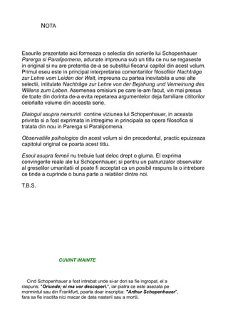 NOTA

Eseurile prezentate aici formeaza o selectia din scrierile lui Schopenhauer
Parerga si Paralipomena, adunate impreuna sub un titlu ce nu se regaseste
in original si nu are pretentia de-a se substitui fiecarui capitol din acest volum.
Primul eseu este in principal interpretarea comentariilor filosofilor Nachträge
zur Lehre vom Leiden der Welt, impreuna cu partea inevitabila a unei alte
selectii, intitulate Nachträge zur Lehre von der Bejahung und Verneinung des
Willens zum Leben. Asemenea omisiuni pe care le-am facut, vin mai presus
de toate din dorinta de-a evita repetarea argumentelor deja familiare cititorilor
celorlalte volume din aceasta serie.
Dialogul asupra nemuririi contine viziunea lui Schopenhauer, in aceasta
privinta si a fost exprimata in intregime in principala sa opera filosofica si
tratata din nou in Parerga si Paralipomena.
Observatiile psihologice din acest volum si din precedentul, practic epuizeaza
capitolul original ce poarta acest titlu.
Eseul asupra femeii nu trebuie luat deloc drept o gluma. El exprima
convingerile reale ale lui Schopenhauer; si pentru un patrunzator observator
al greselilor umanitatii el poate fi acceptat ca un posibil raspuns la o intrebare
ce tinde a cuprinde o buna parte a relatiilor dintre noi.
T.B.S.

CUVINT INAINTE

Cind Schopenhauer a fost intrebat unde si-ar dori sa fie ingropat, el a
raspuns: "Oriunde; ei ma vor descoperi.", iar piatra ce este asezata pe
mormintul sau din Frankfurt, poarta doar inscriptia: "Arthur Schopenhauer",
fara sa fie insotita nici macar de data nasterii sau a mortii.

 