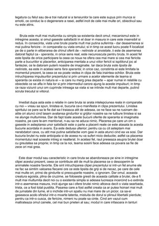 legatura cu felul sau de-a trai natural si a tensiunilor la care este supus prin munca si
emotii, ce conduc la o degenerare a rasei, astfel incit de cele mai multe ori, obiectivul sau
nu este atins.
Bruta este mult mai multumita cu simpla sa existenta decit omul; mecanismul este in
intregime acesta; si omul gaseste satisfactii in el doar in masura in care este insensibil si
redus. In consecinta, viata unei brute poarta mult mai putina suferinta - dar deasemenea si
mai putina fericire - in comparatie cu viata omului; si in timp ce acest lucru poate fi localizat
pe de o parte in eliberarea de chinul oferit de - neliniste si anxietate, ii este de asemenea
datorat faptul ca - speranta, in orice sens real, este necunoscuta pentru bruta. In acest fel
este lipsita de orice participare la ceea ce noua ne ofera cea mai mare si cea mai fericita
parte a bucuriilor si placerilor, anticiparea mentala a unui viitor fericit si ispititorul joc al
fanteziei, ce le datoram puterii noastre de imaginatie. Iar daca bruta este lipsita de
neliniste, ea este in acelasi sens fara speranta; in orice caz, constiinta ei este limitata la
momentul prezent, la ceea ce ea poate vedea in clipa de fata inaintea ochilor. Bruta este
intruchiparea impulsurilor prezentului si prin urmare a acelor elemente de teama si
speranta ce exista in natura ei -- si care nu merg prea departe -- apar numai in relatiile cu
obiectele ce se afla in fata lor si prin intermediul carora ajung la aceste impulsuri; in timp
ce raza viziunii unui om cuprinde intreaga sa viata si se intinde mult mai departe, putind
scruta trecutul si viitorul.
Imediat dupa asta este o relatie in care bruta isi arata intelepciunea reala in comparatie
cu noi -- vreau sa spun, linistea ei, bucuria ce-o manifesta in clipa prezentului. Linistea
spiritului ce pare sa le fie dat sa-l traiasca atit de adesea, ce ne face sa ne rusinam deatite ori atunci cind lasam avalansa gindurilor si grijilor noastre sa ne tulbure linistea si sa
ne alunge multumirea. Dar de fapt toate aceste bucurii oferite de speranta si imaginatia
noastra, pe care le-am mentionat, n-au sa ne aduca nimic. Placerea pe care un om o
gaseste in asteptarea unor satisfactii este o parte a placerii reale ce este atasata la acesta
bucurie acordata in avans. Ea este dedusa ulterior; pentru ca cu cit asteptam mai
nerabdatori ceva, cu atit mai putina satisfactie vom gasi in asta atunci cind ea va sosi. Dar
bucuria brutei nu este anticipata si de aceea nu va suferi nicio deductie; astfel ca placerea
momentului real soseste intreg si nealterat. In acelasi fel, raul preseaza asupra brutei doar
cu greutatea sa proprie; in timp ce la noi, teama sosirii face adesea ca povara sa fie de
zece ori mai grea.
Este doar modul sau caracteristic in care bruta se abandoneaza pe sine in intregime
clipei acestui prezent, ceea ce contribuie atit de mult la placerea ce o descoperim la
animalele noastre favorite. Ele sint intruchiparea clipei prezentului si intr-un fel anume ele
ne fac sa simtim valoarea fiecarei ore ce este lipsita de griji si de necaz, pe care de cele
mai multe ori, prinsi de gindurile si preocuparile noastre, o ignoram. Dar omul, aceasta
creatura egoista, plina de cruzime, se foloseste gresit de aceasta calitate a brutei, de-a fi
mult mai multumita decit noi cu o existenta simpla si adesea lucreaza incercind s-o extinda
intr-o asemenea masura, incit ajunge sa-i ofere brutei nimic altceva decit o viata searbada,
trista, ce a fost total pustiita. Pasarea care a fost astfel creata ca ar putea hoinari mai mult
de jumatate din lume, el o inchide intr-un spatiu nu mai mare de un picior, ca sa-si
gaseasca acolo sfirsitul intr-o moarte latenta, mistuita de dorul si plinsul libertatii pierdute;
pentru ca intr-o cusca, de fericire, nimeni nu poate sa cinte. Cind am vazut cum
maltrateaza omul cainele, cel mai bun prieten al sau; modul in care infasoara in lanturi

 