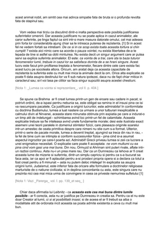 acest animal nobil, am simtit cea mai adinca simpatie fata de bruta si o profunda revolta
fata de stapinul sau.
Vom vedea mai tirziu ca discutind dintr-o inalta perspectiva este posibila justificarea
suferintelor omenirii. Dar aceasta justificare nu se poate aplica in cazul animalelor, ale
caror suferinte, pe linga faptul ca sint intr-o mare masura datorate omului, cel mai adesea
prin forta lor considerabila ajung chiar sa le intreaca puterea de rezistenta. [1] Si in acest
fel ne vedem fortati sa intrebam: De ce si in ce scop exista toata aceasta tortura si chin
cumplit ? exista aici nimic care sa acorde o pauza vointei; nu exista libertatea de-a te
lepada de tine si astfel sa obtii mintuirea. Nu exista decit un singur argument care ar putea
servi sa explice suferinta animalelor. El este: ca vointa de a trai, care sta la baza tuturor
fenomenelor lumii, trebuie in cazul lor sa satisfaca dorinta de a se hrani singure. Acest
lucru este facut prin profilarea treptata a fenomenelor, fiecare dintre cele care exista fac
acest lucru pe socoteala altora. Oricum, am aratat deja ca aceasta capacitate de
rezistenta la suferinta este cu mult mai mica la animale decit la om. Orice alta explicatie ce
poate fi data asupra destinului lor va fi sub natura ipotezei, daca nu de fapt chiar mitica in
caracterul sau; si-l voi lasa pe cititor sa faca singur supozitii asupra acestei chestiuni.
[Nota 1: _Lumea ca vointa si reprezentare_, vol II. p. 404.]
Se spune ca Brahma ar fi creat lumea printr-un gen de eroare sau cadere in pacat; si
potrivit ordinii, de-a ispasi pentru nebunia sa, este obligat sa ramina in el insusi pina ce isi
va rascumpara pacatele. Ca justificare a originii lucrurilor, este admirabila! In conformitate
cu doctrina Budismului, lumea a luat nastere ca urmare a unor tulburari inexplicabile a
calmului divin al Nirvanei, aceasta stare minunata obtinuta prin expiatia pe care a indurat-o
un timp atit de indelungat - schimbarea avind loc printr-un fel de calamitate. Aceasta
explicatie trebuie sa fie inteleasa avind unele fundamente morale; desi este ilustrata exact
asemeni unei teorii paralele in domeniul stiintelor fizicii, care plaseaza originile soarelui
intr-un amestec de ceata primitiva despre care nimeni nu stie cum s-a format. Ulterior,
printr-o serie de pacate morale, lumea a devenit treptat, ajungind sa treca din rau in rau, la fel de bine cum se intimpla si conform succesiunilor fizice - pina cind si-a asumat
aspectul ingrozitor pe care-l poarta azi. Admirabil! Grecii priveau lumea si zeii ca lucrare a
unei enigmatice necesitati. O explicatie care poate fi acceptata: ne vom multumi cu ea
pina cind vom gasi una mai buna. Din nou, Ormuzd si Ahriman sint puteri rivale, aflate intrun razboi continuu. Asta nu-i un prea mare rau. Dar ca un Dumnezeu ca Iehova ar fi creat
aceasta lume de mizerie si suferinta, dintr-un simplu capriciu si pentru ca s-a bucurat sa
faca asta, iar ca apoi ar fi aplaudat pentru a-si proslavi propria opera si a declara ca totul a
fost creat pentru a fi minunat -- asta nu putem deloc intelege! In explicatia sa asupra
originii lumii, Judaismul, este inferior fata de oricare alta formulare a doctrinelor religioase
marturisite de o natiune civilizata; si in deplina concordanta cu asta, este singura care nu
prezinta nici cea mai mica urma de convingere in ceea ce priveste nemurirea sufletului [1]
[Nota 1: Vezi _Parerga_ vol. I. pp. 139_et seq_ ]
Chiar daca afirmatia lui Leibnitz - ca aceasta este cea mai buna dintre lumile
posibile - ar fi corecta, asta nu ar justifica pe Dumnezeu in creatia sa. Pentru ca el nu este
doar Creator al lumii, ci si al posibilitatii insasi; si de aceea el ar fi trebuit sa aiba o
modalitate atit de ordonata incit aceasta sa poata admite existenta a ceva cu mult mai
bun.

 