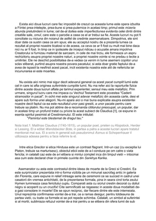 Exista aici doua lucruri care fac imposibil de crezut ca aceasta lume este opera izbutita
a Fiintei prea-intelepte, prea-bune si prea-puternice in acelasi timp; primul este mizeria
abunda pretutindeni in lume; cel de-al doilea este imperfectiunea evidenta celei dintii dintre
creatiile sale, omul, care este o parodie a ceea ce el ar trebui sa fie. Aceste lucruri nu pot fi
conciliate cu niciuna din noianul de astfel de credinte asemanatoare. Dimpotriva, ele sint
doar date ce sustin ceea ce am spus; ele au acceptul nostru de a prezenta lumea ca
rezultat al propriei noastre ticalosii si de aceea, ca ceva ce ar fi fost cu mult mai bine daca
nici nu ar fi fost. In timp ce in ipotezele de inceput ridicau o acuzatie amara impotriva
Creatorului si furnizau material de sarcasm, in cele de mai tirziu, ele formeaza un aspru
rechizitoriu asupra propriei noastre naturi, a propriei noastre vointe si ne predau o lectie a
umilintei. Ele ne deschid posibilitatea de-a vedea ca venim in lume asemeni copiilor unui
sclav eliberat, purtind asupra noastra povara pacatului; si asta doar gratie faptului de-a
avea de ispasit la nesfirsit acest pacat, incit existenta noastra este atit de nefericita iar
incununarea ei este moartea.
Nu exista aici nimic mai sigur decit adevarul general ca acest pacat cumplit lumii este
cel in care isi afla originea suferintele cumplite lumii. Nu ma refer aici la raporturile fizice
dintre aceste doua lucruri aflate pe tarimul experientei; sensul meu este metafizic. Prin
urmare, singurul lucru care ma impaca cu Vechiul Testament este povestea "Caderii
stramosilor in pacat". In ochii mei este singurul adevar metafizic din aceasta carte, desi el
apare sub forma unei alegorii. Nu-mi apare aici o mai buna explicatie asupra existentei
noastre decit faptul ca ea este rezultatul unor pasi gresiti, a unor pacate pentru care
trebuie sa platim. Nu ma pot abtine de-a recomanda cititorului preocupat, un popular, dar
in acelasi timp un profund tratat cu privire la acest subiect de Claudius [1], ce expune in
esenta spiritul pesimist al Crestinismului. El este intitulat:
"Pamintul este blestemat de dragul tau."
Nota trad.1: Matthias Claudius (1740-1815), un popular poet, prieten cu Klopstock, Herder
si Lessing. El a editat Wandsbecker Bote, in partea a patra a acestei lucrari apare tratatul
mentionat mai sus. El a scris in general sub pseudonimul Asmus si Schopenhauer il
utilizeaza adesea pentru a face referire la el.
Intre etica Grecilor si etica Hindusa este un contrast flagrant. Intr-un caz (cu exceptia lui
Platon, trebuie sa marturisesc), obiectul eticii este de a-l conduce pe om catre o viata
fericita; in celalalt caz este de a-l elibera si mintui complet inca din timpul vietii -- intocmai
asa cum este declarat chiar in primele cuvinte din Sankhya Karika.
Asemanator cu asta este contrastul dintre ideea de moarte de la Greci si Crestini. Ea
este surprinzator prezentata intr-o forma vizibila pe un minunat sacrofag antic in galeria
din Florenta, care expune in relief intreaga serie de ceremonii ce se succed in cadrul unei
casatorii din vremea antichitatii, de la prezentarea formala, pina in seara cind torta zeului
Hymen lumineaza casa fericitului cuplu. Comparati asta cu sicriul crestin decorat cu doliul
negru si acoperit cu un crucifix! Cite semnificatii se regasesc in aceste doua modalitati dea gasi consolare in moarte! Ele se opun reciproc, dar fiecare dintre ele este intemeiata.
Unul reprezinta confirmarea vointei de-a trai, ce a ramas desigur, pentru totdeauna de
partea vietii, cu toate ca formele ei se pot repede schimba. Celalalt, un simbol al suferintei
si al mortii, subliniaza refuzul vointei de-a trai pentru a se elibera din sfera lumii de sub

 