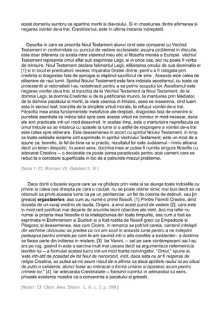acest domeniu sumbru ce apartine mortii si diavolului. Si in chestiunea dintre afirmarea si
negarea vointei de-a trai, Crestinismul, este in ultima instanta indreptatit.
Opozitia in care se prezinta Noul Testament atunci cind este comparat cu Vechiul
Testament in conformitate cu punctul de vedere ecclesiastic asupra problemei in discutie,
este doar diferenta ce exista intre sistemul meu etic si filosofia morala a Europei. Vechiul
Testament reprezinta omul aflat sub stapinirea Legii, si in orice caz, aici nu poate fi vorba
de mintuire. Noul Testament declara falimentul Legii, eliberarea omului de sub dominatia ei
[1] si in locul ei predicatorii vestesc Imparatia Gratiei divine, pentru a fi cistigata prin
credinta si dragostea fata de aproape si deplinul sacrificiul de sine . Aceasta este calea de
eliberare de raul lumii. Spiritul Noului Testament este fara indoiala ascetismul, cu toate ca
protestantii si rationalistii l-au rastalmacit pentru a se potrivi scopului lor. Ascetismul este
negarea vointei de-a trai; si tranzitia de la Vechiul Testament la Noul Testament, de la
domnia Legii, la domnia Credintei si de la justificarea muncii, la mantuirea prin Mediator,
de la domnia pacatului si mortii, la viata vesnica in Hristos, ceea ce inseamna, cind luam
asta in sensul real, tranzitia de la simplele virtuti morale, la refuzul vointei de-a trai.
Filosofia mea arata fundamentele metafizice ale dreptatii, dragostea fata de omenire si
punctele esentiale ce indica telul spre care aceste virtuti ne conduc in mod necesar, daca
ele sint practicate intr-un mod desavirsit. In acelasi timp, este o marturisire neprefacuta ca
omul trebuie sa se intoarca cu spatele la lume si o astfel de respingere a vointei de-a trai
este calea spre eliberare. Este deasemenea in acord cu spiritul Noului Testament, in timp
ce toate celelalte sisteme sint exprimate in spiritul Vechiului Testament; este un mod de a
spune ca, teoretic, la fel de bine ca si practic, rezultatul lor este Judaismul - nimic altceva
decit un teism despotic. In acest sens, doctrina mea ar putea fi numita singura filosofie cu
adevarat Crestina -- o declaratie ce poate parea paradoxala pentru acei oameni care se
reduc la o cercetare superficiala in loc de a patrunde miezul problemei.
[Nota 1: Cf. Romani VII; Galateni II, III.]
Daca doriti o busola sigura care sa va ghideze prin viata si sa alunge toate indoielile cu
privire la calea cea dreapta pe care o cautati, nu se poate obtine nimic mai bun decit sa va
obisnuiti sa priviti aceasta lume ca pe un penitenciar, un fel de colonie de detinuti, sau [in
greaca] ergastaerion, asa cum au numit-o primii filosofi. [1] Printre Parintii Crestini, dind
dovada de un curaj vrednic de lauda, Origen, a avut acest punct de vedere [2], care este
in mod cert justificat mai departe de anumite teorii obiective ale vietii. Aici ma refer nu
numai la propria mea filosofie ci la intelepciunea din toate timpurile, asa cum a fost ea
exprimata in Brahmanism si Budism si a fost rostita de filosofi greci ca Empedocle si
Pitagora; si deasemenea, asa cum Cicero, in remarca sa potrivit careia, oamenii intelepti
din vechime obisnuiau sa predea ca noi am sosit in aceasta lume pentru a ne indeplini
pedeapsa pentru crimele pe care le-am savirsit intr-o alta conditie a existentei-- o doctrina
ce facea parte din initierea in mistere. [3] Iar Vanini, -- cel pe care contemporanii sai l-au
ars pe rug, gasind in asta o sarcina mult mai usoara decit sa argumenteze netemeinicia
teoriilor lui -- a formulat acelasi lucru intr-un mod foarte convingator. "Omul," spune el,
'este intr-atit de posedat de tot felul de nenorociri, incit, daca asta nu ar fi respinsa de
religia Crestina, as putea sa-mi asum riscul de-a afirma ca daca spiritele raului isi au citusi
de putin o existenta, atunci toate au imbracat o forma umana si ispasesc acum pentru
crimele lor." [4] Iar adevarata Crestinatate -- folosind cuvintul in adevaratul lui sens,
priveste existenta noastra ca o consecinta a pacatului si greselii.
[Note1: Cf. Clem. Alex. Storm. L. iii, c, 3, p. 399.]

 