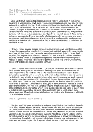 [Note 2: Sf.Augustin _De cìvitate Dei_., L. xi. c. 23.]
[Note 3: Cf. _Fragmenta de philosophia_.]
[Note 4:
_De admirandis naturae arcanis_; dial L. p. 35. ]
Daca va obisnuiti cu aceasta perspectiva asupra vietii, va veti adapta in consecinta
asteptarile si veti incepe sa priviti toate evenimentele ei neplacute, mai mari sau mai mici,
suferintele ei, grijile ei, nenorocirile ei, ca nimic neobisnuit sau ilegitim; ba mai mult, veti
descoperi ca totul este asa cum ar trebui sa fie, intr-o lume in care fiecare dintre noi
plateste pedeapsa existentei in propriul sau mod caracteristic. Printre relele unei colonii
penitenciare este societatea acelora ce o formeaza; daca cititorul merita o companie mai
buna, nu va fi nevoie sa-i adresez niciun cuvint pentru a-i reaminti ce are de facut pentru a
se impaca cu prezentul. Daca are un suflet aflat deasupra celor comune sau este un om
de geniu, se va simti uneori asemeni unui prizonier de o nobila conditie, condamnat sa
visleasca pe galere laolalta cu criminalii de rind; si va urma modelul sau si va incerca sa
se izoleze in sine.
Oricum, trebuie spus ca aceasta perspectiva asupra vietii ne va permite in general sa
contemplam asa numitele imperfectiuni comune marii majoritati a oamenilor, neajunsurile
lor morale si intelectuale ce au ca rezultat expresia caracteristicii de baza, fara a fi deloc
surprinsi, fara a spune nimic ofensator; pentru ca nu vom inceta niciodata sa reflectam
asupra a ceea ce sintem si ca acest om din preajma noastra este o fiinta conceputa si
nascuta in pacat, ce traieste sa ispaseasca pentru el. Acesta este sensul Crestinismului
atunci cind vorbeste de natura pacatoasa a omului.
Pardon, este cuvintul nimerit in toate ! [1] Indiferent de nebunia pe care omul o comite,
fie ca e vorba de neajunsurile sau viciile ce fiinta le poate avea, manifesta fata de noi
toleranta; amintindu-ne ca atunci cind aceste defecte le vedem la altii nu sint decit o
contemplare a propriilor vicii si nebunii. Ele sint deficientele umanitatii in care ne gasim; a
carei defecte, unul si toate, le impartim in intregul pe care-l compunem; da, egali cu acesti
oameni ce par extrem de vinovati, in fata carora tindem sa devenim atit de indignati, si
asta, doar pentru ca ele nu s-au facut ivite pina acum in noi. Pentru ca ele sint greseli ce
nu se arata la suprafata. Dar care exista acolo, jos, in adincurile naturii noastre; si orice le
poate chema in afara, vor veni si se vor etala singure, intocmai asa cum le vedem acum
stralucind la altii. Este adevarat ca un om poate avea defecte pe care sa nu le putem intilni
la ceilalti; si este incontestabil ca suma totala a defectelor este in unele cazuri foarte
intinsa; pentru ca diferenta de personalitate dintre un om si un altul depaseste posibilitatile
oricarui etalon de masura.
[Nota 1: "Cymberline", Act. V, Scena 5.]
De fapt, convingerea ca lumea si omul sint ceva ce ar fi fost cu mult mai bine daca nici
nu ar fi fost, este un fel de-a ne umple cu compasiune, dar asta doar pentru a o indrepta
unul catre celalalt. Mai mult, din acest punct de vedere putem considera foarte bine ca
formula cea mai potrivita de adresare ar fi nu: meine Herr, Monsieur, Sir, ci: Soci malorum,
Companion de miseres, Semenul meu de suferinte. Acest lucru ar suna probabil straniu,
dar este in deplina armonie cu faptele; el pune celelalte lucruri in adevarata lor lumina; si
ne reaminteste de acele lucruri care sint in definitiv cu adevarat cele mai necesare in viata:
- toleranta, rabdarea, respectul si dragostea fata de semenii nostri, cele fata de care

 