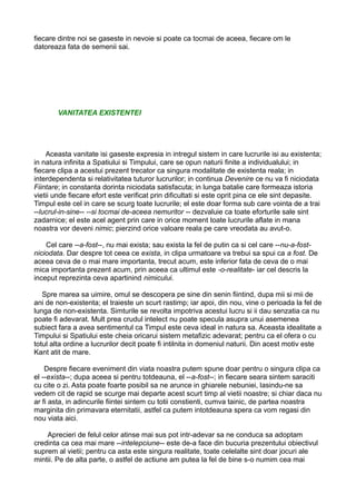 fiecare dintre noi se gaseste in nevoie si poate ca tocmai de aceea, fiecare om le
datoreaza fata de semenii sai.

VANITATEA EXISTENTEI

Aceasta vanitate isi gaseste expresia in intregul sistem in care lucrurile isi au existenta;
in natura infinita a Spatiului si Timpului, care se opun naturii finite a individualului; in
fiecare clipa a acestui prezent trecator ca singura modalitate de existenta reala; in
interdependenta si relativitatea tuturor lucrurilor; in continua Devenire ce nu va fi niciodata
Fiintare; in constanta dorinta niciodata satisfacuta; in lunga batalie care formeaza istoria
vietii unde fiecare efort este verificat prin dificultati si este oprit pina ce ele sint depasite.
Timpul este cel in care se scurg toate lucrurile; el este doar forma sub care vointa de a trai
--lucrul-in-sine-- --si tocmai de-aceea nemuritor -- dezvaluie ca toate eforturile sale sint
zadarnice; el este acel agent prin care in orice moment toate lucrurile aflate in mana
noastra vor deveni nimic; pierzind orice valoare reala pe care vreodata au avut-o.
Cel care --a-fost--, nu mai exista; sau exista la fel de putin ca si cel care --nu-a-fostniciodata. Dar despre tot ceea ce exista, in clipa urmatoare va trebui sa spui ca a fost. De
aceea ceva de o mai mare importanta, trecut acum, este inferior fata de ceva de o mai
mica importanta prezent acum, prin aceea ca ultimul este -o-realitate- iar cel descris la
inceput reprezinta ceva apartinind nimicului.
Spre marea sa uimire, omul se descopera pe sine din senin fiintind, dupa mii si mii de
ani de non-existenta; el traieste un scurt rastimp; iar apoi, din nou, vine o perioada la fel de
lunga de non-existenta. Simturile se revolta impotriva acestui lucru si ii dau senzatia ca nu
poate fi adevarat. Mult prea crudul intelect nu poate specula asupra unui asemenea
subiect fara a avea sentimentul ca Timpul este ceva ideal in natura sa. Aceasta idealitate a
Timpului si Spatiului este cheia oricarui sistem metafizic adevarat; pentru ca el ofera o cu
totul alta ordine a lucrurilor decit poate fi intilnita in domeniul naturii. Din acest motiv este
Kant atit de mare.
Despre fiecare eveniment din viata noastra putem spune doar pentru o singura clipa ca
el --exista--; dupa aceea si pentru totdeauna, el --a-fost--; in fiecare seara sintem saraciti
cu cite o zi. Asta poate foarte posibil sa ne arunce in ghiarele nebuniei, lasindu-ne sa
vedem cit de rapid se scurge mai departe acest scurt timp al vietii noastre; si chiar daca nu
ar fi asta, in adincurile fiintei sintem cu totii constienti, cumva tainic, de partea noastra
marginita din primavara eternitatii, astfel ca putem intotdeauna spera ca vom regasi din
nou viata aici.
Aprecieri de felul celor atinse mai sus pot intr-adevar sa ne conduca sa adoptam
credinta ca cea mai mare --intelepciune-- este de-a face din bucuria prezentului obiectivul
suprem al vietii; pentru ca asta este singura realitate, toate celelalte sint doar jocuri ale
mintii. Pe de alta parte, o astfel de actiune am putea la fel de bine s-o numim cea mai

 