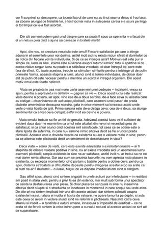 vor fi surprinsi sa descopere, ca tocmai lucrul de care nu au tinut seama deloc si l-au lasat
sa zboare alungat de tristetile lor, a fost tocmai viata in asteparea careia s-a scurs pe linga
ei tot timpul ce le-a fost acordat.
Din citi oameni putem gasi unul despre care sa poata fi spus ca speranta n-a facut din
el un nebun pina cind a ajuns sa danseze in bratele mortii!
Apoi, din nou, ce creatura nesatula este omul! Fiecare satisfactie pe care o atinge
aduna in el semintele unor noi dorinte, astfel incit aici nu exista niciun sfirsit al dorintelor ce
se ridica din fiecare vointa individuala. Si de ce se intimpla asta? Motivul real este pur si
simplu ca, luata in sine, Vointa este suverana asupra tuturor lumilor; totul ii apartine si de
aceea niciun singur lucru nu poate s-o satisfaca vreodata, ci doar intregul lor, care este
fara de sfirsit. Cu toate acestea, trebuie sa stimulam simturile pentru a intelege cit de putin
primeste Vointa, aceasta stapina a lumii, atunci cind ia forma individuala, de obicei doar
atit de putin cit este necesar pentru a mentine un acord in intregul organism. Din acest
motiv omul este foarte nefericit.
Viata se prezinta in cea mai mare parte asemeni unei pedepse -- indatoriri, vreau sa
spun, pentru a supravietui in definitiv, -- gagner sa vie --. Daca acest lucru este realizat
viata devine o povara, iar apoi, vine cea de-a doua sarcina, de-a face ceva cu acestia care
au cistigat --desprinderea de sub aripa plictiselii, care asemeni unei pasari de prada
pluteste amenintator deasupra noastra, gata in orice moment sa loveasca acolo unde
vede o viata lipsita de griji. Prima sarcina este de-a cistiga ceva; cea de-a doua, sa alunge
sentimentul ca a fost ceva cistigat; astfel incit ea devine o povara.
Viata omului trebuie sa fie un fel de gresala. Adevarul acestui lucru va fi suficient de
evident daca doar ne reamintim ca omul este alcatuit din nevoi si necesitati greu de
satisfacut; si ca chiar atunci cind acestea sint satisfacute, tot ceea ce se obtine este o
stare lipsita de suferinta, in care nu-i ramine nimic altceva decit sa fie aruncat prada
plictiselii. Aceasta este o dovada directa ca existenta nu are o valoare reala in sine; pentru
ca ce altceva este plictiseala decit un sentiment de desertaciune in viata?
Daca viata -- setea de viata, care este esenta adevarata a existentei noastre -- ar fi
stapinita de oricare valoare pozitiva in sine, nu ar exista vreodata aici un asemenea lucru
asemeni plictiselii; simpla existenta in sine ne-ar satisface, astfel incit nu ar trebui sa ne ne
mai dorim nimic altceva. Dar asa cum se prezinta lucrurile, nu vom aprecia nicio placere in
existenta, cu exceptia momentelor cind purtam o batalie pentru a obtine ceva; pentru ca
apoi, distanta strabatuta si dificultatile depasite pentru atingerea acestui scop sa arate ca
si cum ne-ar fi multumit -- o iluzie, Maya, ce va dispare imediat atunci cind o atingem.
Sau altfel spus, atunci cind sintem angajati in unele actiuni pur intelectuale -- in realitate
am pasit in afara vietii, pentru a privi la ea din exterior, mai mult sub forma unui spectator
ce asista la desfasurarea unei piese. Si chiar placerea senzuala in sine nu inseamna
altceva decit o lupta si o straduinta ce inceteaza in momentul in care scopul sau este atins.
De cite ori nu sintem implicati intr-una din aceste actiuni, dar sintem aplecati asupra
existentei insasi, natura ei inutila si lipsita de valoare, ne apare lamurita pe deplin; si asta
este ceea ce avem in vedere atunci cind ne referim la plictiseala. Nazuinta catre ceva
straniu si insolit -- o tendinta a naturii umane, innascuta si imposibil de eradicat -- ce ne
arata cit de fericiti sintem la orice intrerupere a cursului natural al acestor actiuni ce sint atit
de suparatoare.

 