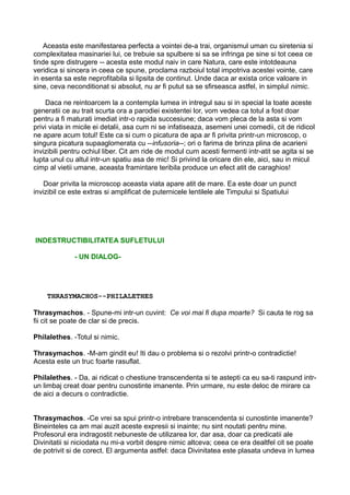 Aceasta este manifestarea perfecta a vointei de-a trai, organismul uman cu siretenia si
complexitatea masinariei lui, ce trebuie sa spulbere si sa se infringa pe sine si tot ceea ce
tinde spre distrugere -- acesta este modul naiv in care Natura, care este intotdeauna
veridica si sincera in ceea ce spune, proclama razboiul total impotriva acestei vointe, care
in esenta sa este neprofitabila si lipsita de continut. Unde daca ar exista orice valoare in
sine, ceva neconditionat si absolut, nu ar fi putut sa se sfirseasca astfel, in simplul nimic.
Daca ne reintoarcem la a contempla lumea in intregul sau si in special la toate aceste
generatii ce au trait scurta ora a parodiei existentei lor, vom vedea ca totul a fost doar
pentru a fi maturati imediat intr-o rapida succesiune; daca vom pleca de la asta si vom
privi viata in micile ei detalii, asa cum ni se infatiseaza, asemeni unei comedii, cit de ridicol
ne apare acum totul! Este ca si cum o picatura de apa ar fi privita printr-un microscop, o
singura picatura supaaglomerata cu --infusoria--; ori o farima de brinza plina de acarieni
invizibili pentru ochiul liber. Cit am ride de modul cum acesti fermenti intr-atit se agita si se
lupta unul cu altul intr-un spatiu asa de mic! Si privind la oricare din ele, aici, sau in micul
cimp al vietii umane, aceasta framintare teribila produce un efect atit de caraghios!
Doar privita la microscop aceasta viata apare atit de mare. Ea este doar un punct
invizibil ce este extras si amplificat de puternicele lentilele ale Timpului si Spatiului

INDESTRUCTIBILITATEA SUFLETULUI
- UN DIALOG-

THRASYMACHOS--PHILALETHES
Thrasymachos. - Spune-mi intr-un cuvint: Ce voi mai fi dupa moarte? Si cauta te rog sa
fii cit se poate de clar si de precis.
Philalethes. -Totul si nimic.
Thrasymachos. -M-am gindit eu! Iti dau o problema si o rezolvi printr-o contradictie!
Acesta este un truc foarte rasuflat.
Philalethes. - Da, ai ridicat o chestiune transcendenta si te astepti ca eu sa-ti raspund intrun limbaj creat doar pentru cunostinte imanente. Prin urmare, nu este deloc de mirare ca
de aici a decurs o contradictie.
Thrasymachos. -Ce vrei sa spui printr-o intrebare transcendenta si cunostinte imanente?
Bineinteles ca am mai auzit aceste expresii si inainte; nu sint noutati pentru mine.
Profesorul era indragostit nebuneste de utilizarea lor, dar asa, doar ca predicatii ale
Divinitatii si niciodata nu mi-a vorbit despre nimic altceva; ceea ce era dealtfel cit se poate
de potrivit si de corect. El argumenta astfel: daca Divinitatea este plasata undeva in lumea

 