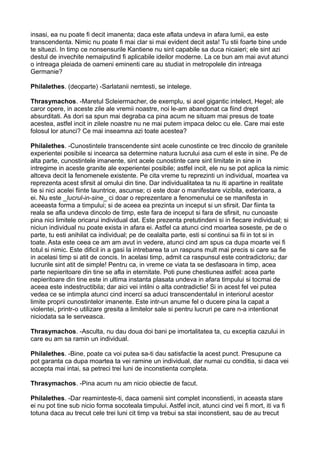 insasi, ea nu poate fi decit imanenta; daca este aflata undeva in afara lumii, ea este
transcendenta. Nimic nu poate fi mai clar si mai evident decit asta! Tu stii foarte bine unde
te situezi. In timp ce nonsensurile Kantiene nu sint capabile sa duca nicaieri; ele sint azi
destul de invechite nemaiputind fi aplicabile ideilor moderne. La ce bun am mai avut atunci
o intreaga pleiada de oameni eminenti care au studiat in metropolele din intreaga
Germanie?
Philalethes. (deoparte) -Sarlatanii nemtesti, se intelege.
Thrasymachos. -Maretul Scleiermacher, de exemplu, si acel gigantic intelect, Hegel; ale
caror opere, in aceste zile ale vremii noastre, noi le-am abandonat ca fiind drept
absurditati. As dori sa spun mai degraba ca pina acum ne situam mai presus de toate
acestea, astfel incit in zilele noastre nu ne mai putem impaca deloc cu ele. Care mai este
folosul lor atunci? Ce mai inseamna azi toate acestea?
Philalethes. -Cunostintele transcendente sint acele cunostinte ce trec dincolo de granitele
experientei posibile si incearca sa determine natura lucrului asa cum el este in sine. Pe de
alta parte, cunostintele imanente, sint acele cunostinte care sint limitate in sine in
intregime in aceste granite ale experientei posibile; astfel incit, ele nu se pot aplica la nimic
altceva decit la fenomenele existente. Pe cita vreme tu reprezinti un individual, moartea va
reprezenta acest sfirsit al omului din tine. Dar individualitatea ta nu iti apartine in realitate
tie si nici acelei fiinte launtrice, ascunse; ci este doar o manifestare vizibila, exterioara, a
ei. Nu este _lucrul-in-sine_ ci doar o reprezentare a fenomenului ce se manifesta in
aceeasta forma a timpului; si de aceea ea prezinta un inceput si un sfirsit. Dar fiinta ta
reala se afla undeva dincolo de timp, este fara de inceput si fara de sfirsit, nu cunoaste
pina nici limitele oricarui individual dat. Este prezenta pretutindeni si in fiecare individual; si
niciun individual nu poate exista in afara ei. Astfel ca atunci cind moartea soseste, pe de o
parte, tu esti anihilat ca individual; pe de cealalta parte, esti si continui sa fii in tot si in
toate. Asta este ceea ce am am avut in vedere, atunci cind am spus ca dupa moarte vei fi
totul si nimic. Este dificil in a gasi la intrebarea ta un raspuns mult mai precis si care sa fie
in acelasi timp si atit de concis. In acelasi timp, admit ca raspunsul este contradictoriu; dar
lucrurile sint atit de simple! Pentru ca, in vreme ce viata ta se desfasoara in timp, acea
parte nepieritoare din tine se afla in eternitate. Poti pune chestiunea astfel: acea parte
nepieritoare din tine este in ultima instanta plasata undeva in afara timpului si tocmai de
aceea este indestructibila; dar aici vei intilni o alta contradictie! Si in acest fel vei putea
vedea ce se intimpla atunci cind incerci sa aduci transcendentalul in interiorul acestor
limite proprii cunostintelor imanente. Este intr-un anume fel o ducere pina la capat a
violentei, printr-o utilizare gresita a limitelor sale si pentru lucruri pe care n-a intentionat
niciodata sa le serveasca.
Thrasymachos. -Asculta, nu dau doua doi bani pe imortalitatea ta, cu exceptia cazului in
care eu am sa ramin un individual.
Philalethes. -Bine, poate ca voi putea sa-ti dau satisfactie la acest punct. Presupune ca
pot garanta ca dupa moartea ta vei ramine un individual, dar numai cu conditia, si daca vei
accepta mai intai, sa petreci trei luni de inconstienta completa.
Thrasymachos. -Pina acum nu am nicio obiectie de facut.
Philalethes. -Dar reaminteste-ti, daca oamenii sint complet inconstienti, in aceasta stare
ei nu pot tine sub nicio forma socoteala timpului. Astfel incit, atunci cind vei fi mort, iti va fi
totuna daca au trecut cele trei luni cit timp va trebui sa stai inconstient, sau de au trecut

 