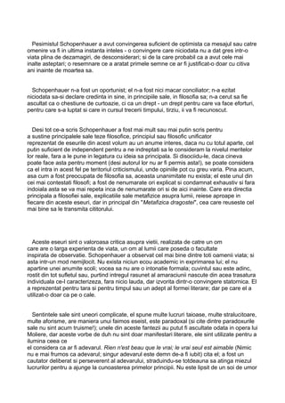 Pesimistul Schopenhauer a avut convingerea suficient de optimista ca mesajul sau catre
omenire va fi in ultima instanta inteles - o convingere care niciodata nu a dat gres intr-o
viata plina de dezamagiri, de desconsiderari; si de la care probabil ca a avut cele mai
inalte asteptari; o resemnare ce a aratat primele semne ce ar fi justificat-o doar cu citiva
ani inainte de moartea sa.
Schopenhauer n-a fost un oportunist; el n-a fost nici macar conciliator; n-a ezitat
niciodata sa-si declare credinta in sine, in principiile sale, in filosofia sa; n-a cerut sa fie
ascultat ca o chestiune de curtoazie, ci ca un drept - un drept pentru care va face eforturi,
pentru care s-a luptat si care in cursul trecerii timpului, tirziu, ii va fi recunoscut.
Desi tot ce-a scris Schopenhauer a fost mai mult sau mai putin scris pentru
a sustine principalele sale teze filosofice, principiul sau filosofic unificator
reprezentat de eseurile din acest volum au un anume interes, daca nu cu totul aparte, cel
putin suficient de independent pentru a ne indreptati sa le consideram la nivelul meritelor
lor reale, fara a le pune in legatura cu ideia sa principala. Si disociidu-le, daca cineva
poate face asta pentru moment (desi autorul lor nu ar fi permis asta!), se poate considera
ca el intra in acest fel pe teritoriul criticismului, unde opiniile pot cu greu varia. Pina acum,
asa cum a fost preocupata de filosofia sa, aceasta unanimitate nu exista; el este unul din
cei mai contestati filosofi; a fost de nenumarate ori explicat si condamnat exhaustiv si fara
indoiala asta se va mai repeta inca de nenumarate ori si de aici inainte. Care era directia
principala a filosofiei sale, explicatiile sale metafizice asupra lumii, reiese aproape in
fiecare din aceste eseuri, dar in principal din "Metafizica dragostei", cea care reuseste cel
mai bine sa le transmita cititorului.

Aceste eseuri sint o valoroasa critica asupra vietii, realizata de catre un om
care are o larga experienta de viata, un om al lumii care poseda o facultate
inspirata de observatie. Schopenhauer a observat cel mai bine dintre toti oamenii viata; si
asta intr-un mod nemijlocit. Nu exista niciun ecou academic in exprimarea lui; el nu
apartine unei anumite scoli; vocea sa nu are o intonatie formala; cuvintul sau este adinc,
rostit din tot sufletul sau, purtind intregul rasunet al amaraciunii nascute din acea trasatura
individuala ce-l caracterizeza, fara nicio lauda, dar izvorita dintr-o convingere statornica. El
a reprezentat pentru tara si pentru timpul sau un adept al formei literare; dar pe care el a
utilizat-o doar ca pe o cale.
Sentintele sale sint uneori complicate, el spune multe lucruri taioase, multe stralucitoare,
multe aforisme, are maniera unui faimos eseist, este paradoxal (si cite dintre paradoxurile
sale nu sint acum truisme!); unele din aceste fantezii au putut fi ascultate odata in opera lui
Moliere, dar aceste vorbe de duh nu sint doar manifestari literare, ele sint utilizate pentru a
ilumina ceea ce
el considera ca ar fi adevarul. Rien n'est beau que le vrai; le vrai seul est aimable (Nimic
nu e mai frumos ca adevarul; singur adevarul este demn de-a fi iubit) cita el; a fost un
cautator deliberat si perseverent al adevarului, straduindu-se totdeauna sa atinga miezul
lucrurilor pentru a ajunge la cunoasterea primelor principii. Nu este lipsit de un soi de umor

 