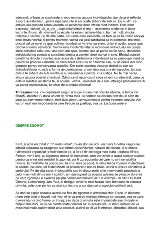 adevarat, o iluzie ce stapineste in mod expres asupra individualului; dar daca el reflecta
asupra acestui lucru, poate rupe lanturile si se poate elibera de sub ea. Eu sustin, ca
individualul poseda setea violenta de existenta doar intr-un mod indirect. Este doar
expresia _vointei_de_a_trai_, aspirantul direct si real -- asemenea si identic in toate
lucrurile. Atunci, din moment ce existenta este o actiune libera, ba mai mult, simpla
reflectie a vointei, pe de alta parte, aici unde este existenta, ea trebuie sa fie nimic altceva
decit insasi vointa; si pentru moment, vointa va gasi satisfactia sa in existenta; mai mult,
pina si cel ce nu-si va gasi odihna niciodata si va avansa etern, chiar si acela, poate gasi
cindva anumite satisfactii. Vointa este indolenta fata de individual; individualul nu ocupa
sfera activitatii sale; desi, asa cum am spus, tocmai asa ar parea sa fie cazul, deoarece
individualul nu poseda o constiinta directa a vointei, decit numai in sine. Efectul acestei
constiinte directe a vointei, este acela de a determina individualul sa se preocupe atent de
pastrarea propriei existente; si daca acest lucru nu ar fi tocmai asa, nu ar exista aici nicio
garantie pentru conservarea speciilor. Din toate acestea decurge destul de clar ca
individualitatea nu este o forma de perfectiune, ci mai degraba una de ingradire; tot asa
cum a te elibera de sub mantia ei nu inseamna a pierde, ci a cistiga. Nu te mai necaji
singur asupra acestei chestiuni. Odata ce ai recunoscut ceea ce esti cu adevarat, ceea ce
este in realitate existenta ta, si anume, vointa universala de a trai, intreaga problematica iti
va parea copilareasca, ba chiar de-a dreptul ridicola!
Thrasymachos. -Te copilaresti singur si te pui in cea mai ridicola situatie, la fel ca toti
filozofii, dealtfel! Si daca un om de virsta mea isi permite sa discute pret de un sfert de
ceas cu asemenea nebuni, este doar pentru amuzament si pentru trecerea timpului. Am
lucruri mult mai importante la care trebuie sa particip, asa ca: La buna vedere!

DESPRE ZGOMOT

Kant, a scris un tratat in "Puterile vitale"; mi-as dori sa scriu un mars funebru asupra lui,
intrucit utilizarea sa exagerata sub forma ciocaniturilor, batailor de ciocan, si a talmesbalmesului imprastiat pretutindeni in jur, a facut din intreaga mea viata o tortura zilnica.
Fireste, vor fi unii, cu siguranta destul de numerosi, care vor zimbi la auzul acestor cuvinte,
pentru ca ei nu sint sensibili la zgomot; vor fi cu siguranta cei care nu sint sensibili la
ratiune, la meditatie, la poezie sau la arta, mai pe scurt, la orice fel de impresii intelectuale;
in esenta, cei care pot fi identificati ca posedind o natura bruta, avind o textura rezistenta a
creierului. Pe de alta parte, in biografiile sau in discursurile si in insemnarile pesonale a
celor mai multi dintre marii scriitori, am descoperit ca acestia adesea se pling de durerea
pe care zgomotul o exercita asupra oamenilor intelectuali. De exemplu, in cazul lui Kant,
Goethe, Lichtenberg, Jan Paul; si desigur, cind nu este facuta nicio mentiune in aceasta
privinta, este doar pentru ca acel context nu a condus catre aspectul subliniat aici.
As dori sa explic aceasta aversiune fata de zgomot in urmatorul chip: Daca un diamant
mare este taiat in bucati mai mici, el isi va pierde imediat intreaga sa valoare, cea pe care
o avea atunci cind forma un intreg; sau daca o armata este imprastiata sau divizata in
corpuri mai mici, ea isi va pierde toata puterea sa; in acelasi fel, un mare intelect nu va
avea mai multa putere decit unul obisnuit, curind ce el va fi intrerupt, disturbat, distrat, sau

 