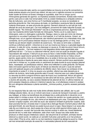 deviat de la scopurile sale; pentru ca superioritatea sa impune ca el sa fie concentrat cu
toata puterea asupra unui punct sau obiect, tot asa cum o oglinda concava va concentra
toate razele de lumina ce lovesc intreaga ei suprafata, doar intr-un singur punct.
Intreruperea generata de zgomot, va impiedica aceasta concentrare. Acesta este motivul
pentru care pina si cele mai remarcabile minti au aratat intotdeauna o antipatie extrema
fata de tulburare, sub orice forma s-ar fi manifestat aceasta, ca ceva ce navaleste si
perturba gindurile lor. Dar mai presus de toate, ei manifesta o aversiune fata de aceasta
violenta intrerupere, ce este pricinuita de zgomot. Oamenii obisnuiti nu sint atit de mult
afectati de ceva de acest gen. Cei mai inteligenti, provenind din toate natiunile Europei, au
stabilit regula: "Nu Intrerupe Niciodata!" cea de-a unsprezecea porunca. Zgomotul este
cea mai insolenta dintre toate formele de intrerupere. Pentru ca el nu este doar o
intrerupere, este si o distrugere a gindurilor. Desigur, daca nu este aici nimic de intrerupt,
zgomotul nu va putea fi perceput intr-un mod special, in a fi atit de dureros. Uneori, se
intimpla insa, ca un zgomot neinsemnat, dar mentinut permanent, la o intensitate mica, dar
constanta, sa-mi pricinuiasca destule necazuri si sa ma distraga pentru un timp, inca
inainte sa pot deveni deplin constient de acest lucru. Tot ceea ce simt este o crestere
continua a efortului gindirii --intocmai ca si cum as incerca sa merg cu o greutate legata de
picioare. In cele din urma, reusesc sa descopar si cauza ei. Si iata-ma acum trecut oricum,
la _geniul speciilor_. Cel mai neplacut si mai disgratios dintre toate zgomotele este
plesnetul de bici -- un lucru cu adevarat infernal, atunci cind se aude pe strazile inguste si
rasunatoare ale orasului. Il denunt ca pe ceva ce face o viata linistita imposibila; ca fiind
cel care pune capat tuturor gindurilor tihnite. Ca acest plesnet de bici ar trebui oricum
permis, apare pentru mine ca o modalitate de-a ne arata in forma cea mai clara cu putinta,
cit de nechibzuita si lipsita de sens este natura omenirii. Nimeni purtind ceva asemanator
unei idei in mintea sa, nu poate evita un sentiment de reala durere la auzul acestui plesnet
taios, neasteptat, ce paralizeaza creierul, sfisie sirul reflectiei si ucide gindurile. De fiecare
data cind acest zgomot se face auzit, el trebuie sa disturbe cel putin o suta de oameni
care sint aplecati asupra unor probleme de diferite naturi, fara macar sa conteaze cit de
importante ar putea fi; in timp ce asupra unui ginditor, efectul sau este dezastruos si
extrem de dureros, taind toate gindurile sale in bucati, intocmai asa cum calaul desprinde
cu securea sa dintr-o singura lovitura capul de trupul unui condamnat. Niciun alt zgomot
nu poate fi atit de strident, sa reuseasca sa taie aerul atit de brusc, patrunzind in creier cu
o durere atit ascutita, ca cea a acestui blestemat de plesnet de bici; in ultima instanta vei
simti aceasta intepatura undeva in interiorul capului tau; si el afecteaza creierul in acelasi
fel cum atingerea afecteaza o planta sensibila _mimosa pudica_si pentru aceeasi perioada
de timp.
Cu tot respectul fata de cele mai multe dintre sfintele doctrine ale utilitatii, dar nu pot
intelege absolut deloc, de ce un individ care duce o caruta de transport incarcata cu pietris
sau balegar, ar trebui sa beneficieze de privilegiul de-a ucide gindurile in devenire ce ar
putea rasari in mintea a zece mii de oameni, numarul de oameni ce-i poate perturba, rind
pe rind, intr-o jumatate de ora, cita vreme el se deplaseaza prin oras. Ciocaniturile, latratul
cainilor si tipatul copiilor, sint oribil de auzit; dar asasinul veritabil al gindurilor voastre, este
doar pocnetul de bici; el exista doar in scopul de-a distruge fiecare moment placut oferit de
acel gind linistit, de care fiecare se poate bucura acum si apoi. Daca birjarul n-ar avea alta
cale de a-si indemna caii, decit aceea de a face cel mai oribil zgomot dintre toate, el ar
putea fi oarecum, scuzat; dar lucrurile stau tocmai contrar in arest caz. Acest blestemat
pocnet de bici nu este doar nefolositor, este chiar inutil. Scopul sau este acela de-a
produce un efect asupra intelectului calului; dar abuzind de el constant, animalul devine
obisnuit cu acest sunet, ce cade pe un sensibil mult prea uzat pentru a-si mai produce
vreun efect. Pina la urma, calul nu va mai reactiona incepind sa alerge la auzul lui. Aveti
cel mai remarcabil exemplu de acest fel, in neincetatul plesnet de bici executat de

 