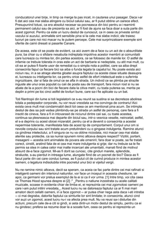 conducatorul unei birje, in timp ce merge la pas incet, in cautarea unui pasager. Daca i-ar
fi dat aici cea mai slaba atingere cu biciul calului sau, ar fi putut obtine un oarece efect.
Presupunind totusi, ca era absolut necesar sa pocneasca din bici pentru a-i reaminti
permanent calului sau de prezenta sa aici, ar fi fost de ajuns sa faca doar a suta parte din
acest zgomot. Pentru ca este un lucru destul de cunoscut, ca in ceea ce priveste simtul
vazului si auzului, animalele sint sensibile pina si la cele mai slabe indicii; ele traiesc
lucruri pe care noi nici macar nu le putem percepe. Cele mai surprinzatoare exemple sint
oferite de cainii dresati si pasarile Canare.
De aceea, este cit se poate de evident, ca aici avem de-a face cu un act de o absurditate
pura; ba chiar cu o sfidare nesabuita indreptata impotriva acestor membrii ai comunitatii
care lucreaza cu mintea lor, din partea acestora, ce se folosesc de mainile lor. O astfel de
infamie ce trebuie tolerata in oras este un act de barbarie si nedeptate, cu atit mai mult, cu
cit ea ar putea fi foarte usor de remediat cu o simpla nota a politiei, care sa aiba drept
consecinta fapul ca fiecare bici sa aiba o funda legata la capatul lui. Nu poate exista aici
niciun rau, in a se atrage atentia gloatei asupra faptului ca aceste clase situate deasupra
ei, lucreaza cu inteligenta lor, ca pentru orice astfel de efort intelectual este o suferinta
ingrozitoare, dar si fata de omul ce se afla in strada. Un individ ce se plimba pe strazile
inguste ale unui oras populat cu caii de posta sau de transport, fara niciun rost si nu se
abate de la a pocni din bici de fiecare data la citiva metri, cu toata puterea sa, merita pe
deplin a primi pe loc cinci astfel de lovituri bune, care sa-i fie aplicate cu un bat.
Toti filantropii din lume si toti legislatorii ce s-au reunit sa sustina si sa decreteze abolirea
totala a pedepselor corporale, nu vor reusi vreodata sa ma convinga de contrariu! Aici
exista ceva mult mai condamnabil decit tot ceea ce am mentionat pina acum. Se intimpla
destul de des sa poti vedea plimbindu-se pe strada un astfel de personaj, care fara a fi
insotit de cineva, fara a fi in intovarasit de niciunul dintre caii sai, cu toate acestea,
continua sa plesneasca mai departe din biciul sau, intr-o vesnica veselie, neincetat; astfel,
el s-a deprins cu acest obicei mizerabil, pentru ca el a devenit o consecinta a acestei
nepermise tolerante, manifestata fata de acest tip de comportament. Corpul unui om si
nevoile corpului sau sint tratate acum pretutindeni cu o gingase indulgenta. Ramine atunci
ca gindirea intelectului, a fi singura ce nu va obtine niciodata, nici macar cea mai slaba
atentie sau protectie, ca sa numai spunem nimic altceva despre respect? Vizitiii, portarii,
mesagerii -- acestia sint animalele de povara ale omenirii; fara doar si poate, sa fie tratati
corect, cinstit, aratind fata de ei cea mai mare indulgenta si grije; dar nu trebuie sa le fie
permis sa stea in calea celor mai inalte incercari ale umanitatii, manati fiind de motivul
absurd de-a face zgomot. Mi-as fi dorit sa cunosc, cite ginduri marete, splendide,
stralucite, s-au pierdut in intreaga lume, alungate fiind de un pocnet de bici? Daca as fi
facut parte din cei care conduc lumea, as fi putut cit de curind produce in mintea acestor
oameni, o legatura indisolubila intre pocnetul unui bici si vijeitul vergii.
Nu ne ramine nimic altceva, decit sa speram, ca aceia ce fac parte dintre cei mai rafinati si
inteligenti oameni din interiorul natiunilor, vor face un inceput in aceasta chestiune, iar
apoi, ca germanii vor prelua exemplul de la ei si ca il vor urma. [1] Intre timp, voi cita ceea
ce Thomas Hood spunea despre ei [2] :" _Pentru o natiune inzestrata cu acele calitati
muzicale, scoase in evidenta chiar de limba ei, ei reprezinta cei mai zgomotosi oameni pe
care i-am putut intilni vreodata_. Acest lucru nu se datoreaza faptului ca ar fi mai mari
amatori decit ceilalti oameni, in a face zgomot -- ar putea chiar nega asta daca i-ati intreba
-- ci mai degraba, datorita faptului ca simturile lor sint limitate; in consecinta, atunci cind
vor auzi un zgomot, acest lucru nu-i va afecta prea mult. Nu va reusi sa-i disturbe din
actiuni, precum cele de-a citi si gindi, si asta dintr-un motiv destul de simplu, pentru ca ei
nu gindesc; prefera sa rezume doar la a scoate fum, ceea ce pentru ei reprezinta un

 