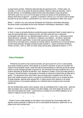 surogat pentru gindire. Toleranta obisnuita fata de zgomotul inutil -- trintitul usilor, de
exemplu, un lucru cit se poate de lipsit de politete, tradind o lipsa de educatie-- este o
dovada directa, ca mentalitatea predominanta este obtuzitatea si lipsa de gindire.
Germania, pare ca si cum si-ar fi luat grija ca cineva ar putea sa mai gindeasca si la
altceva decit doar la zgomot -- si pentru a mentiona o forma a lui, ma rezum doar la acele
pocnete ce se aud continuu, pretutindeni in jur, fara sa-si gaseasca in asta vreun scop."
[Nota 1 : conform unui aviz emis de Societatea de Protectie a Animalelor Munchen,
biciuirea inutila si pocnetele de bici erau interzise in Nürnberg,in decembrie, 1858.]
[Nota 2 : In lucrarea sa: Up the Rine .]
In final, in ceea ce priveste literatura existenta asupra subiectului tratat in acest capitol, as
avea de recomandat doar o singura lucrare, dar este vorba de una cu adevarat
remarcabila. Ma refer aici, la o epistola poetica scrisa in _terzo rimo_ a faimosului pictor
italian Bronzino, intitulata, _De Romori: a Messer Luca Martini_. Ea ofera o descriere
detaliata a torturilor zgomotului, la care este supusa populatia unui mic orasel italian.
Scrisa intr-un stil tragi-comic, reuseste sa incante cititorul, dovedindu-se a fi pina la sfirsit o
lucrare foarte placuta. Aceasta scrisoare poate fi gasita in _Opere burlesche del Berni,
Aretino ed altri_, Vol II, p. 258; ce a fost, dupa cite se pare, publicata la Utrech, in 1771.

Citeva Parabole
Plimbindu-ma printr-un lan copt de cereale, am ajuns pina intr-un loc in care spicele
erau toate culcate la pamint, fiind calcate cu cruzime in picioare; si asa cum priveam din
mijlocul nenumaratelor tulpini, toate fiind atit de asemanatoare si ridicindu-se atit de semet
pentru a purta intreaga greutate a spicului lor, am remarcat intre timp existenta aici a unei
multimi deosebit de diverse de alte flori, rosii, albastre si violete. Cit de minunate pareau a
fi crescut, intr-atit de firesc, inconjurate cu frunzele ce natura le-a daruit! Dar pe data am si
gindit: " Cu desavirsire fara niciun folos; fara sa poata purta vreodata niciun fel de rod;
doar niste simple buruieni carora li s-a permis a exista doar pentru ca au scapat de plivit.
Si toate acestea, datorita doar acestor flori, in afara carora nimic altceva nu ar putea
incinta privirea cu frumusetea salbatica ce o intilnesti doar la simpla privire aruncata
lujerilor lor.
Ele sint emblematice pentru arta si poezie, care se manifesta la fel in viata civila -- plina de
atita severitate, dar cu toate acestea si de atita utilitate, incit chiar lipsita de fructe ea nu
este intru-totul lipsita de roade -- jucind parca un acelasi rol ca si florile salbatice ce au
rasarit in mijlocul unui lan de cereale.
*

*

*

*

*

Exista in lume unele peisaje ce intr-adevar sint incarcate de o frumusete reala, dar
figurile umane prezente in mijlocul lor sint cu totul lipsite de stralucire, astfel incit nu vei
putea simti nicio incintare aici.
*

*

*

*

*

 