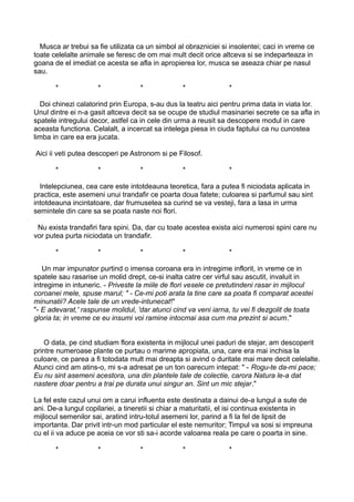 Musca ar trebui sa fie utilizata ca un simbol al obrazniciei si insolentei; caci in vreme ce
toate celelalte animale se feresc de om mai mult decit orice altceva si se indeparteaza in
goana de el imediat ce acesta se afla in apropierea lor, musca se aseaza chiar pe nasul
sau.
*

*

*

*

*

Doi chinezi calatorind prin Europa, s-au dus la teatru aici pentru prima data in viata lor.
Unul dintre ei n-a gasit altceva decit sa se ocupe de studiul masinariei secrete ce sa afla in
spatele intregului decor, astfel ca in cele din urma a reusit sa descopere modul in care
aceasta functiona. Celalalt, a incercat sa intelega piesa in ciuda faptului ca nu cunostea
limba in care ea era jucata.
Aici ii veti putea descoperi pe Astronom si pe Filosof.
*

*

*

*

*

Intelepciunea, cea care este intotdeauna teoretica, fara a putea fi niciodata aplicata in
practica, este asemeni unui trandafir ce poarta doua fatete; culoarea si parfumul sau sint
intotdeauna incintatoare, dar frumusetea sa curind se va vesteji, fara a lasa in urma
semintele din care sa se poata naste noi flori.
Nu exista trandafiri fara spini. Da, dar cu toate acestea exista aici numerosi spini care nu
vor putea purta niciodata un trandafir.
*

*

*

*

*

Un mar impunator purtind o imensa coroana era in intregime inflorit, in vreme ce in
spatele sau rasarise un molid drept, ce-si inalta catre cer virful sau ascutit, invaluit in
intregime in intuneric. - Priveste la miile de flori vesele ce pretutindeni rasar in mijlocul
coroanei mele, spuse marul; " - Ce-mi poti arata la tine care sa poata fi comparat acestei
minunatii? Acele tale de un vrede-intunecat!"
"- E adevarat,' raspunse molidul, 'dar atunci cind va veni iarna, tu vei fi dezgolit de toata
gloria ta; in vreme ce eu insumi voi ramine intocmai asa cum ma prezint si acum."
O data, pe cind studiam flora existenta in mijlocul unei paduri de stejar, am descoperit
printre numeroase plante ce purtau o marime apropiata, una, care era mai inchisa la
culoare, ce parea a fi totodata mult mai dreapta si avind o duritate mai mare decit celelalte.
Atunci cind am atins-o, mi s-a adresat pe un ton oarecum intepat: " - Rogu-te da-mi pace;
Eu nu sint asemeni acestora, una din plantele tale de colectie, carora Natura le-a dat
nastere doar pentru a trai pe durata unui singur an. Sint un mic stejar."
La fel este cazul unui om a carui influenta este destinata a dainui de-a lungul a sute de
ani. De-a lungul copilariei, a tineretii si chiar a maturitatii, el isi continua existenta in
mijlocul semenilor sai, aratind intru-totul asemeni lor, parind a fi la fel de lipsit de
importanta. Dar privit intr-un mod particular el este nemuritor; Timpul va sosi si impreuna
cu el ii va aduce pe aceia ce vor sti sa-i acorde valoarea reala pe care o poarta in sine.
*

*

*

*

*

 