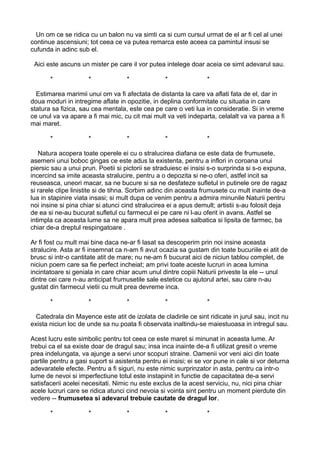 Un om ce se ridica cu un balon nu va simti ca si cum cursul urmat de el ar fi cel al unei
continue ascensiuni; tot ceea ce va putea remarca este aceea ca pamintul insusi se
cufunda in adinc sub el.
Aici este ascuns un mister pe care il vor putea intelege doar aceia ce simt adevarul sau.
*

*

*

*

*

Estimarea marimii unui om va fi afectata de distanta la care va aflati fata de el, dar in
doua moduri in intregime aflate in opozitie, in deplina conformitate cu situatia in care
statura sa fizica, sau cea mentala, este cea pe care o veti lua in consideratie. Si in vreme
ce unul va va apare a fi mai mic, cu cit mai mult va veti indeparta, celalalt va va parea a fi
mai maret.
*

*

*

*

*

Natura acopera toate operele ei cu o stralucirea diafana ce este data de frumusete,
asemeni unui boboc gingas ce este adus la existenta, pentru a inflori in coroana unui
piersic sau a unui prun. Poetii si pictorii se straduiesc ei insisi s-o surprinda si s-o expuna,
incercind sa imite aceasta stralucire, pentru a o depozita si ne-o oferi, astfel incit sa
reuseasca, uneori macar, sa ne bucure si sa ne desfateze sufletul in putinele ore de ragaz
si rarele clipe linistite si de tihna. Sorbim adinc din aceasta frumusete cu mult inainte de-a
lua in stapinire viata insasi; si mult dupa ce venim pentru a admira minunile Naturii pentru
noi insine si pina chiar si atunci cind stralucirea ei a apus demult; artistii s-au folosit deja
de ea si ne-au bucurat sufletul cu farmecul ei pe care ni l-au oferit in avans. Astfel se
intimpla ca aceasta lume sa ne apara mult prea adesea salbatica si lipsita de farmec, ba
chiar de-a dreptul respingatoare .
Ar fi fost cu mult mai bine daca ne-ar fi lasat sa descoperim prin noi insine aceasta
stralucire. Asta ar fi insemnat ca n-am fi avut ocazia sa gustam din toate bucuriile ei atit de
brusc si intr-o cantitate atit de mare; nu ne-am fi bucurat aici de niciun tablou complet, de
niciun poem care sa fie perfect incheiat; am privi toate aceste lucruri in acea lumina
incintatoare si geniala in care chiar acum unul dintre copiii Naturii priveste la ele -- unul
dintre cei care n-au anticipat frumusetile sale estetice cu ajutorul artei, sau care n-au
gustat din farmecul vietii cu mult prea devreme inca.
*

*

*

*

*

Catedrala din Mayence este atit de izolata de cladirile ce sint ridicate in jurul sau, incit nu
exista niciun loc de unde sa nu poata fi observata inaltindu-se maiestuoasa in intregul sau.
Acest lucru este simbolic pentru tot ceea ce este maret si minunat in aceasta lume. Ar
trebui ca el sa existe doar de dragul sau; insa inca inainte de-a fi utilizat gresit o vreme
prea indelungata, va ajunge a servi unor scopuri straine. Oamenii vor veni aici din toate
partile pentru a gasi suport si asistenta pentru ei insisi; ei se vor pune in cale si vor deturna
adevaratele efecte. Pentru a fi siguri, nu este nimic surprinzator in asta, pentru ca intr-o
lume de nevoi si imperfectiune totul este instapinit in functie de capacitatea de-a servi
satisfacerii acelei necesitati. Nimic nu este exclus de la acest serviciu, nu, nici pina chiar
acele lucruri care se ridica atunci cind nevoia si vointa sint pentru un moment pierdute din
vedere -- frumusetea si adevarul trebuie cautate de dragul lor.
*

*

*

*

*

 