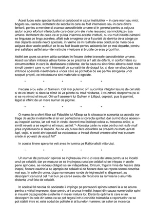 Acest lucru este special ilustrat si coroborat in cazul institutiilor -- in care mari sau mici,
bogate sau sarace, indiferent de secolul in care au fost intemeiate sau in care dintre
teritorii, pentru a mentine si avansa cunostiintele umane si in general pentru a asigura
ajutor acelor eforturi intelectuale care doar prin ele insile resusesc sa innobileze rasa
umana. Indiferent de ceea ce ar putea insemna aceste institutii, nu cu mult inainte oamenii
se lingusau pe linga acestea, aflati sub amagirea de-a fi purtati de dorinta de-a atinge pe
mai departe aceste nevoi speciale, in vreme ce in realitate erau condusi de rivna de-a
asigura doar acele profituri ce le-au fost lasate pentru asistenta lor pe mai departe, pentru
a-si satisface astfel anumite instincte inferioare si brutale ce erau proprii lor.
Astfel am ajuns sa avem atitia sarlatani in fiecare dintre bransele cunostiintelor umane.
Acesti sarlatani imbraca atitea forme ce se prezinta a fi atit de diferiti, in conformitate cu
circumstantele in care isi desfasoara existenta; dar la baza nu sint nimic altceva decit niste
simpli oameni care nu sint interesati de cunostiinte de dragul lor, ci doar se straduiesc sa
imbrace aparenta inselatoare a unora care se pot folosi de ele pentru atingerea unor
scopuri proprii, ce intotdeauna sint materiale si egoiste.
*

*

*

*

*

Fiecare erou este un Samson. Cel mai puternic om sucomba intrigilor tesute de cel slab
si de cei multi; si daca la sfirsit isi va pierde cu totul rabdarea, ii va zdrobi deopotriva pe ei
si se va nimici el insusi. Ori va fi asemeni lui Guliver in Lilliput, coplesit, pus la pamint,
legat si infrint de un mare numar de pigmei.
*

*

*

*

*

O mama le-a oferit fiilor sai Fabulele lui AEsop sa le citeasca in speranta ca acestia vor
trage de acolo invataminte si isi vor perfectiona si corecta spiritul; dar curind dupa aceea iau inapoiat cartea, iar cel mai in virsta, devenit mai intelept odata cu trecerea anilor, a
simtit nevoia a se exprima el insusi, astfel: "- Aceasta carte nu este pentru noi; este mult
prea copilareasca si stupida. Nu ne vei putea face niciodata sa credem ca toate acesti
lupi, vulpi, si corbi sint capabili sa vorbeasca; a trecut demult vremea cind mai puteam
crede in povesti de acest fel!"
In aceste tinere sperante veti avea in lumina pe Rationalistii viitorului.
*

*

*

*

*

Un numar de porcusori spinosi se inghesuiau intr-o zi rece de iarna pentru a se incalzi
unul pe celalalt; dar pe masura ce se impingeau unul pe celalalt si se intepau in acele
pene spinoase, se vedeau obligati sa se indeparteze. Oricum, frigul ii mina de fiecare data
inapoi, fiecare cautind a se apropia de celalalt si de fiecare data se repeta scena descrisa
mai sus. In cele din urma, dupa numeroase runde de inghesuieli si dispersari, au
descoperit ca lucrul cel mai bun pe care-l aveau de facut era sa ramina la o anumita
distanta unul fata de celalalt.
In acelasi fel nevoia de societate ii impinge pe porcusorii spinosi umani la a se aduna
pentru a vietui impreuna, doar pentru a-i arunca imediat inapoi din cauza numerosilor spini
si insusiri dezagreabile existente in insasi natura lor. Distanta optima la care ei au
descoperit in cele din urma ca se pot regasi intr-o conditie tolerabila a raporturilor ce se
pot stabili intre ei, este codul de politete si al bunelor maniere; iar celor ce incearca

 