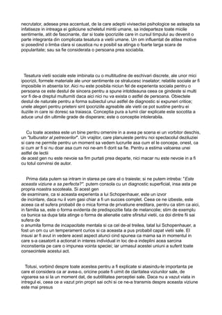 necrutator, adesea prea accentuat, de la care adeptii vivisectiei psihologice se asteapta sa
infatiseze in intreaga ei goliciune scheletul mintii umane, sa indeparteze toate micile
sentimente, atit de fascinante, dar si toate ipocriziile care in cursul timpului au devenit o
parte integranta din complicata tesatura a vietii umane. Un om influentat de atitea motive
si posedind o limba clara si caustica nu e posibil sa atinga o foarte larga scara de
popularitate; sau sa fie considerata o persoana prea sociabila.

Tesatura vietii sociale este imbinata cu o multitudine de eschivari discrete, ale unor mici
ipocrizii, formele materiale ale unor sentimente ce stralucesc inselator; relatiile sociale ar fi
imposibile in absenta lor. Aici nu este posibila niciun fel de experienta sociala pentru o
persoana ce este destul de sincera pentru a spune intotdeauna ceea ce gindeste si multi
vor fi de-a dreptul multumiti daca aici nici nu va exista o astfel de persoana. Obiectele
destul de naturale pentru a forma subiectul unui astfel de diagnostic si expuneri critice;
unele alegeri pentru prieteni sint ipocriziile agreabile ale vietii ce pot sustine pentru ei
iluziile in care isi doresc sa traiasca. Conceptia pura a lumii clar explicate este socotita a
aduce unul din ultimile grade de disperare; este o conceptie intolerabila.
Cu toate acestea este un bine pentru omenire in a avea pe scena ei un vorbitor deschis,
un "tulburator al petrecerilor". Un vrajitor, care planuieste pentru noi spectacolul deziluziei
si care ne permite pentru un moment sa vedem lucrurile asa cum el le concepe, onest, ca
si cum ar fi si nu doar asa cum noi ne-am fi dorit sa fie. Pentru a estima valoarea unei
astfel de lectii
de acest gen nu este nevoie sa fim purtati prea departe, nici macar nu este nevoie in a fi
cu totul convinsi de autor.
Prima data putem sa intram in starea pe care el o traieste; si ne putem intreba: "Este
aceasta viziune a sa perfecta?". putem consola cu un diagnostic superficial, insa asta pe
propria noastra socoteala. Si acest gen
de examinare, ca si aceasta experienta a lui Schopenhauer, este un izvor
de incintare, daca nu il vom gasi chiar a fi un succes complet. Ceea ce ne izbeste, este
aceea ca el sufera probabil de o mica forma de privatiune ereditara, pentru ca stim ca aici,
in familia sa, este o forma evidenta de predispozitie fata de melancolie; stim de exemplu
ca bunica sa dupa tata atinge o forma de alienatie catre sfirsitul vietii, ca doi dintre fii sai
sufera de
o anumita forma de incapacitate mentala si ca cel de-al treilea, tatal lui Schopenhauer, a
fost un om cu un temperament curios si ca aceasta a pus probabil capat vietii sale. El
insusi ar fi avut in vedere acest aspect atunci cind spunea ca mama sa in momentul in
care s-a casatorit a actionat in interes individual in loc de-a indeplini acea sarcina
inconstienta pe care o impunea vointa speciei; iar urmasul acestei uniuni a suferit toate
consecintele acestui act.
Totusi, vorbind despre toate acestea pentru a fi explicate si atasindu-le importanta pe
care el considera ca ar avea-o, oricine poate fi uimit de claritatea viziunilor sale, de
vigoarea sa si la un moment dat, de subtilitatea perceptiei sale. Daca nu a vazut viata in
intregul ei, ceea ce a vazut prin propri sai ochi si ce ne-a transmis despre aceasta viziune
este mai presus

 
