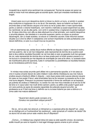 incapabil de-a resimti orice sentiment de compasiunel. Tocmai de aceea cei saraci se
arata ei insisi mult mai adesea gata sa acorde ajutor, decit pot vreodata manifesta cei
bogati.
Uneori pare ca si cum deopotriva dorim si totusi nu dorim un lucru, si simtim in acelasi
timp multumire si ingrijorare vis a vis de el. De exemplu, daca ne hotarim sa fixam la o
anumita data un test decisiv asupra a tot ceva ce ne-ar putea oferi o mare oportunitate
pentru a izbindi o victorie hotaritoare, vom resimti o neliniste ca acest experiment sa aiba
loc neintirziat, iar pe de alta parte, vom simti in acelasi timp o ingrijorare la gindul realizarii
lui. Si daca intre timp vom afla ca data efectuarii lui a fost aminata, vom resimti deopotriva
o anumita placere, dar totodata si o anumita suparare; pentru ca stirea va produce
dezamagire, dar cu toate acestea, va aduce si o efemera usurare. Este intocmai aceiasi
situatie ca si cind ne aflam in asteptarea unei scrisori importante ce este purtatoarea unei
decizii definitive, si care nu a reusit inca sa ne parvina.
*

*

*

*

*

Intr-un asemenea caz, exista doua motive diferite ce disputa o lupta in interiorul nostru;
cel mai puternic, dar si cel mai indepartat, este reprezentat de dorinta de-a sustine acel
test si de-a obtine rezultatul favorabil; iar cel mai slab si care se gaseste mult mai aproape
de noi, este reprezentat de dorinta de-a ne lasa prada pacii si linistii acestui prezent si a
ne bucura in consecinta pe mai departe de avantajele pe care el le ofera, cu aceasta stare
de incertitudine plina de speranta, luata in comparatie cu posibilitatea ca rezultatul testului
sa se dovedeasca potrivnic noua.
*

*

*

*

*

In mintea mea exista anumite parti aflate intr-o permanenta opozitie; si in tot ceea ce
vine in luarea oricarei decizii de catre intelect ii este oferita intotdeauna cea mai matura
analiza asupra chestiunii aflata in disputa -- care dupa aceea este supusa atacului asupra
tot ceea ce mai poate fi facut, asta bineinteles fara sa fie necesar ca aceasta sa fie si cea
mai buna alegere. Presupun ca procesul reprezinta o forma de verificare ce se bazeaza
pe puterea de analiza a intelectului; nu exista nici cea mai mica indoiala ca el are loc la fel
de bine si in cazul celor mai multi dintre oameni; pentru ca altfel unde poate fi gasit acel
om care putindu-se ajuta de aceasta capacitate de judecata asupra lucrurilor, sa
gindeasca ca ar fi fost mai bine in definitiv sa nu ia acea hotarire pe care a obtinut-o in
urma celei mai mature deliberari?
"Quand tam dextro pede concipis ut te
Conatus non poeniteat votique peracti?"
*

*

*

*

*

De ce _tot ce este mai obisnuit_e intimpinat cu o expresie plina de dispret? iar _ceea
ce se distinge prin a fi extraordinar de neobisnuit_, este remarcat a fi vrednic de lauda? De
ce atunci tot ce este comun este vrednic de-a fi dispretuit?
_Comun_, in intelesul sau original indica tot ceea ce este specific omului, de exemplu,
acele insusiri pe care le imparte in mod egal intreaga specie umana si prin urmare

 