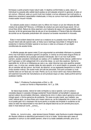 formeaza o parte proprie insasi naturii sale. In deplina conformitate cu asta, daca un
individual nu poseda alte calitati decit acelea ce sint atasate omenirii in general, el este un
om comun. Obisnuit, este un cuvint mult mai modest, si el se utilizeaza mai mult pentru a
determina caracterul capacitatilor intelectuale; in timp ce comun mai mult o aplicabilitate la
nivelul acelor insusiri morale.
Ce valoare poate avea o creatura care nu difera nici macar un pic de milioane de alte
creaturi de acelasi fel? Niciuna, o infinitate de creaturi pe care secol dupa secol, intr-un
circuit fara sfirsit, Natura le ridica asemeni unor baloane de sapun din inepuizabilele sale
resurse; la fel de generoasa fata de ele pe cit se dovedeste a fi fierarul fata de milioanele
de scintei ce se imprastie pretutindeni din ciocanul ce loveste necontenit in nicovala.
Este in mod evident destul de corect ca o creatura ce nu poseda niciun fel de alte
insusiri decit cele ale speciei sale, ar trebui sa-si restringa nazuintele in intregime la o
existenta in interiorul limitelor speciei si sa duca o viata ce urmeaza a fi pe deplin
conditionata de aceste limite.
In diferite pasaje ale operei mele [1] am argumentat ca animalele inferioare nu poseda
nimic mai mult decit caracterul generic al speciei, in vreme ce omul este singura fiinta ce
poate ridica pretentia de-a poseda caractere individuale. Dar in cei mai multi dintre
oameni, aceste caractere individuale se vadesc a fi in realitate foarte reduse; astfel incit ei
pot fi aproape cu totii categorizati intr-o anumita clasa; ce sont des espèces. Spiritul si
aspiratiile lor, la fel ca si infatisarea pe care o au, este intocmai cea care apartine acestei
specii, sau, in orice caz, acestei clase de care apartin; si in acord deplin cu aceasta, ei sint
de un caracter atit de comun, de trivial, de obisnuit, ce se regaseste deopotriva cu miile in
rindul acestor indivizi. Din acest motiv sint atit de previzibili, incit poti cunoaste cu mult
inainte ceea ce vor face sau vor rosti. Pentru ca nu au niciun semn sau marca distinctiva;
sint asemeni bunurilor de manufactura ce sint produse dupa un stas, toate purtind semnul
aceleiasi matrite.
Nota 1: Problema Fundamentala a Eticii, p. 48;
Lumea ca Vointa si Reprezentare, vol 1, p. 338.
Iar daca dupa aceea, natura lor este contopita cu cea a speciei, cum ar putea-o
vreodata depasi in aceasta intreaga existenta? Acest blestem al banalitatii ii aseaza pe
oameni alaturi de animalele inferioare, nelasindu-le nimic in afara naturii generice comuna
intregii specii, o forma generica de existenta. Tot ceea ce este maret, sau inaltator, sau
nobil, trebuie apoi, ca ceva firesc prin insasi natura sa, sa fie indepartat intr-o lume in care
nu-si poate gasi nici o expresie mai buna pentru a scoate mai limpede in evidenta ca tot
ceea ce este mai dezonorabil si mai demn de dispret decit tot ce am amintit pina acum,
este in mod obisnuit numit, _comun_.
*

*

*

*

*

Vointa, ca _lucrul-in-sine_, este temeiul tuturor fiintelor; este fractiune si parte integranta
din fiecare creatura si elementul permanent in tot si in toate. Vointa este apoi ceea ce
posedam in comun cu toti ceilalti oameni, chiar si cu toate celelalte animale, pina si cu

 