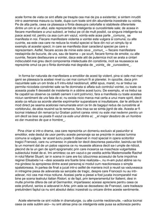 acele forme de viata ce sint aflate pe treapta cea mai de jos a existentei; si sintem inruditi
intr-o asemenea masura cu toate, dupa cum toate sint din abundenta inzestrate cu vointa.
Pe de alta parte, ceea ce plaseaza o fiinta deasupra celorlalte si stabileste diferentele
dintre un om si un altul, este reprezentat de inteligenta si cunostiintele sale; de aceea in
fiecare manifestare a unui subiect, ar trebui pe cit de mult posibil, ca singura inteligenta sa
joace acest rol; pentru ca asa cum am vazut, vointa este acea parte _comuna_ se
manifesta in noi. Fiecare manifestare violenta a vointei este vulgara si comuna; cu alte
cuvinte, ea este cea care ne reduce la nivelul speciei si face din noi un simplu tip si
exemplu al acestei specii; in care se manifesta doar caracterul speciei pe care o
reprezentam. Astfel, fiecare acces de minie este ceva _comun_ -- fiecare manifestare
nestapinita de bucurie, de ura, sau de teama -- pe scurt, fiecare forma de emotie; cu alte
cuvinte, fiecare desfasurare a vointei, daca este atit de puternica incit se arata a cintari
indiscutabil mai greu decit componenta intelectuala din constiinta, incit sa reuseasca sa
reprezinte omul ca pe o fiinta dominata mai degraba de _vointa_ de _cunoastere_.
In forma lor naturala de manifestare a emotiilor de acest tip violent, pina si cele mai mari
genii se plaseaza la acelasi nivel cu cei mai comuni fii ai planetei. In opozitie, daca prin
nazuintele sale un om tinde a fi intru-totul neobisnuit, altfel spus, maret, nu ar trebui sa
permita niciodata constintei sale sa fie dominata si aflata sub controlul vointei, cu toate ca
aceasta poate fi deosebit de insistenta in a obtine acest lucru. De exemplu, el va trebui sa
fie capabil sa observe ca ceilalti oameni ii sint potrivnici, fara a manifesta cu toate acestea
niciun sentiment de ura fata de ei; nu exista nicio marca mai certa a unui mare spirit, decit
acela ca refuza sa acorde atentie exprimarilor suparatoare si insultatoare, dar le atribuie in
mod direct pe seama acelorasi nenumarate erori ce tin de bagajul redus de cunostinte al
vorbitorului, de-abia reusind sa le remarce, fara insa sa se simta jignit de ele. Acesta ar fi
tocmai intelesul din remarca lui Gratian potrivit careia nimic nu este mai nedemn pentru un
om decit sa lase sa poata fi vazut ca este unul dintre ei; _el major desdoro de un hombre
es dar muestras de que e hombre_.
Pina chiar si intr-o drama, cea care reprezinta un domeniu exclusiv al pasiunilor si
emotiilor, este destul de usor pentru aceste personaje sa se prezinte in aceiasi lumina
comuna si vulgara. Iar acest lucru poate fi observat in mod special in opera sciitorilor
tragici Francezi, care nu urmaresc in piesele lor decit descrierea pasiunilor, lasindu-se tiriti
la un moment dat de un patos vaporos ce nu reuseste altceva decit sa-i umple de ridicol,
plecind de la un gen de spirit epigramatic prin care incearca sa mascheze vulgaritatea
subiectului tratat de ei. Imi amintesc ca am vazut-o pe vestita actrita Mademoiselle Rachel
in rolul Mariei Stuart; iar in scena in care are loc izbucnirea accesului de furie impotriva
reginei Elisabeta I-a --desi aceasta era foarte bine realizata--, nu m-am putut abtine sa nu
ma gindesc la apropierea dintre acest personaj si modul cum reactioneaza o simpla
spalatoreasa. In partea de final a jucat intr-o astfel de maniera incit a reusit sa vaduveasca
in intregime piesa de adevarata sa senzatie de tragic, despre care Francezii nu au intradevar, nici cea mai mica notiune. Aceiasi parte a piesei a fost jucata incomparabil mai
bine pe scena teatrului italian Ristori; si de fapt, prin temperamentul lor Italienii, desi in
multe privinte difera de cel al Germanilor, impartasesc aceiasi apreciere pentru ceea ce
este profund, serios si adevarat in Arta; prin asta se deosebesc de Francezi, care tradeaza
pretutindeni faptul ca nu sint absolut deloc inzestrati cu oricare dintre aceste sentimente.
Acele elemente ce sint nobile in dramaturgie, cu alte cuvinte neobisnuite, --adica tocmai
ceea ce este sublim aici-- nu sint atinse pina ce inteligenta este pusa sa actioneze pentru

 