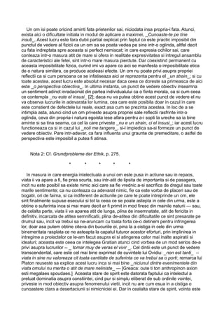 Un om isi poate oricind aminti fata prietenilor sai, niciodata insa propria-i fata. Atunci,
exista aici o dificultate initiala in modul de aplicare a maximei, _Cunoaste-te pe tine
insuti_. Acest lucru este fara dubii partial explicat prin faptul ca este practic imposibil din
punctul de vedere al fizicii ca un om sa se poata vedea pe sine intr-o oglinda, altfel decit
cu fata indreptata spre aceasta si perfect nemiscat; in care expresia ochilor sai, care
conteaza intr-o masura atit de mare si ofera in realitate expresivitatea si intregul ansamblu
de caracteristici ale fetei, sint intr-o mare masura pierdute. Dar coexistind permanent cu
aceasta imposibilitate fizica, curind imi va apare ca aici se manifesta o imposibilitate etica
de o natura similara, ce produce aceleasi efecte. Un om nu poate privi asupra propriei
reflectii ca si cum persoana ce se infatiseaza aici ar reprezenta pentru el _un strain_; si cu
toate acestea, acest lucru este absolut necesar daca ceea ce doreste sa primeasca de aici
este _o perspectiva obiectiva_. In ultima instanta, un punct de vedere obiectiv inseamna
un sentiment adinct inradacinat din partea individualului ca o fiinta morala, ca si cum ceea
ce contempla _nu este el insusi_ [2]; daca nu va putea obtine acest punct de vedere el nu
va observa lucrurile in adevarata lor lumina, cea care este posibila doar in cazul in care
este constient de defectele lui reale, exact asa cum se prezinta acestea. In loc de a se
intimpla asta, atunci cind un om priveste asupra propriei sale reflectii rasfrinte intr-o
oglinda, ceva din propria-i natura egoista iese afara pentru a-i sopti la ureche sa ia bine
aminte si sa tina seama, ca cel la care priveste _nu e un strain, ci el insusi_; iar acest lucru
functioneaza ca si in cazul lui _noli me tangere_, si-l impiedica sa-si formeze un punct de
vedere obiectiv. Pare intr-adevar, ca fara influenta unui graunte de premeditare, o astfel de
perspectiva este imposibil a putea fi atinsa.
Nota 2: Cf. Grundprobleme der Ethik, p. 275.
*

*

*

*

*

In masura in care energia intelectuala a unui om este pusa in actiune sau in repaos,
viata ii va apare a fi, fie prea scurta, sau intr-atit de lipsita de importanta si de pasagera,
incit nu este posibil sa existe nimic aici care sa fie vrednic a-si sacrifica de dragul sau toate
marile sentimente; ca nu conteaza cu adevarat nimic, fie ca este vorba de placeri sau de
bogatii, ori de faima, si ca indiferent de actiunile pe care le poate intreprinde un om, ele
sint finalmente supuse esecului si tot la ceea ce se poate astepta in cele din urma, este a
obtine o suferinta inca si mai mare decit ar fi primit in mod firesc din mainile naturii --- sau,
de celalta parte, viata ii va aparea atit de lunga, plina de insemnatate, atit de fericita in
definitiv, incarcata de atitea semnificatii, plina de-atitea din dificultatile ce sint presarate pe
drumul sau, incit va trebui sa ne-aruncam cu toata forta ce-o detinem pentru infringerea
lor, doar asa putem obtine citeva din bucuriile ei, pina la a cistiga in cele din urma
binemeritata rasplata ce ne asteapta la capatul tuturor acestor eforturi, prin implinirea in
intregime a proiectelor ce le-am facut asupra ei si atingerea celor mai inalte aspiratii si
idealuri; aceasta este ceea ce intelegea Gratian atunci cind vorbea de un mod serios de-a
privi asupra lucrurilor -- _ tomar muy de veras el vivir _. Cel dintii este un punct de vedere
transcendental, care este cel mai bine exprimat de cuvintele lui Ovidiu: _non est tanti_ -viata in sine nu valoreaza cit toata cantitate de suferinta ce va trebui sa o porti; remarca lui
Platon reuseste sa explice acest lucru inca si mai bine _niciunul dintre evenimentele din
viata omului nu merita o atit de mare neliniste_ --- [Greaca: oute ti ton anthropinon axion
esti megalaes spoudaes.] Aceasta stare de spirit este datorata faptului ca intelectul a
preluat dominatia asupra constiintei, cind pur si simplu eliberat de sub ordinile vointei,
priveste in mod obiectiv asupra fenomenului vietii, incit nu are cum esua in a cistiga o
cunoastere clara a desertaciunii si nimicniciei ei. Dar in cealalta stare de spirit, vointa este

 