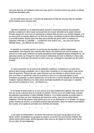 cea care domina; iar intelectul exista aici doar pentru a lumina drumul sau pentru a atinge
implinirea dorintelor sale.
Un om este mare sau mic, in functie de aplecarea sa fata de una sau fata de cealalta
dintre aceste viziuni asupra vietii.
*

*

*

*

*

Oamenii inzestrati cu un adevarat geniu acorda o importanta redusa recunoasterii
erorilor si slabiciunii, fara macar sa le permita nici macar celorlalti sa le poata intrezari.
Privesc asupra lor ca si cum ar reprezenta o datorie fata de care s-au achitat integral; si in
loc de-a gindi ca aceste slabiciuni i-ar face de rusine, considera ca ele le ofera dimpotriva,
o anumita onoare. Acesta este mai ales cazul erorilor de genul celor ce adesea se
regasesc imbinate cu calitatile -- _conditiones sine quibus non_, sau asa cum spune
George Sand, _les défauts de ses vertus_.
In opozitie cu ei exista oameni ce se bucura de reputatie si calitati intelectuale
ireprosabile, care departe de-a admite cele citeva mici slabiciuni pe care le poseda, si le
ascund cu mare grije, aratindu-se foarte sensibili la orice sugestie asupra existentei lor; iar
asta doar pentru ca intregul lor merit consta in eliberarea de erori si slabiciuni. Daca este
descoperit ca acest gen de oameni au facut ceva rau, intreaga lor reputatie are de suferit
imediat.
*

*

*

*

*

In cazul oamenilor ce se bucura de aptitudini mediocre, modestia lor nu este nimic
altceva decit simpla onestitate; dar in cazul celor inzestrati cu un mare talent, este vorba
doar de ipocrizie. Plecind de aici, este intocmai cum se intimpla in ultimul dintre cazuri,
prin a nu face un secret din ceea ce ei poarta in sine si a nu ascunde faptul ca sint
constienti ca poseda o putere neobisnuita, tot la fel cum in prima situatie se intimpla sa fie
modesti. Valerius Maximus ne ofera citeva exemple excelente de acest gen in capitolul
sau privind increderea in sine, _de fiducia sui_.
*

*

*

*

*

A nu merge la teatru este ca si cum cineva si-ar face toaleta fara oglinda. Dar este mult
mai rau sa iei o decizie fara sa consulti un prieten. Pentru ca un om poate avea o putere
de judecata ireprosabila in toate celelalte chestiuni, si cu toate acestea sa poata gresi in
cele care il privesc pe sine; deoarece aici intervine vointa, cea care pe data tulbura
intelectul. Tocmai de aceea ii este admis unui om sa se sfatuiasca cu un prieten. Un doctor
poate vindeca pe oricine, cu exceptia propriei sale persoane; daca va cadea la pat doborit
de o boala, el va apela la serviciile unui confrate de breasla.
*

*

*

*

*

In tot ceea ce intreprindem, ne dorim mai mult sau mai putin sa ajungem la un bun
sfirsit; sintem nerabdatori sa ajungem la capat si sa simtim bucuria lucrului implinit. Dar
ultima scena dintre toate, sfirsitul general, este ceva ce de regula ne dorim sa fie situat
intr-un viitor cit mai indepartat.

 