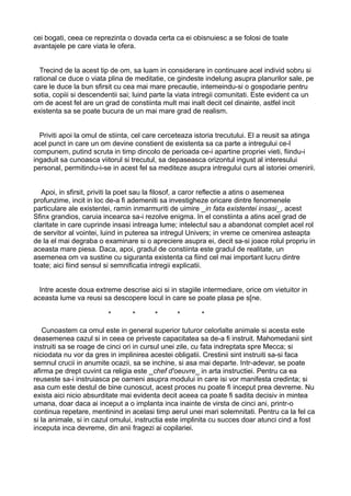 cei bogati, ceea ce reprezinta o dovada certa ca ei obisnuiesc a se folosi de toate
avantajele pe care viata le ofera.
Trecind de la acest tip de om, sa luam in considerare in continuare acel individ sobru si
rational ce duce o viata plina de meditatie, ce gindeste indelung asupra planurilor sale, pe
care le duce la bun sfirsit cu cea mai mare precautie, intemeindu-si o gospodarie pentru
sotia, copiii si descendentii sai; luind parte la viata intregii comunitati. Este evident ca un
om de acest fel are un grad de constiinta mult mai inalt decit cel dinainte, astfel incit
existenta sa se poate bucura de un mai mare grad de realism.
Priviti apoi la omul de stiinta, cel care cerceteaza istoria trecutului. El a reusit sa atinga
acel punct in care un om devine constient de existenta sa ca parte a intregului ce-l
compunem, putind scruta in timp dincolo de perioada ce-i apartine propriei vieti, fiindu-i
ingaduit sa cunoasca viitorul si trecutul, sa depaseasca orizontul ingust al interesului
personal, permitindu-i-se in acest fel sa mediteze asupra intregului curs al istoriei omenirii.
Apoi, in sfirsit, priviti la poet sau la filosof, a caror reflectie a atins o asemenea
profunzime, incit in loc de-a fi ademeniti sa investigheze oricare dintre fenomenele
particulare ale existentei, ramin inmarmuriti de uimire _in fata existentei insasi_, acest
Sfinx grandios, caruia incearca sa-i rezolve enigma. In el constiinta a atins acel grad de
claritate in care cuprinde insasi intreaga lume; intelectul sau a abandonat complet acel rol
de servitor al vointei, luind in puterea sa intregul Univers; in vreme ce omenirea asteapta
de la el mai degraba o examinare si o apreciere asupra ei, decit sa-si joace rolul propriu in
aceasta mare piesa. Daca, apoi, gradul de constiinta este gradul de realitate, un
asemenea om va sustine cu siguranta existenta ca fiind cel mai important lucru dintre
toate; aici fiind sensul si semnificatia intregii explicatii.
Intre aceste doua extreme descrise aici si in stagiile intermediare, orice om vietuitor in
aceasta lume va reusi sa descopere locul in care se poate plasa pe s[ne.
*

*

*

*

*

Cunoastem ca omul este in general superior tuturor celorlalte animale si acesta este
deasemenea cazul si in ceea ce priveste capacitatea sa de-a fi instruit. Mahomedanii sint
instruiti sa se roage de cinci ori in cursul unei zile, cu fata indreptata spre Mecca; si
niciodata nu vor da gres in implinirea acestei obligatii. Crestinii sint instruiti sa-si faca
semnul crucii in anumite ocazii, sa se inchine, si asa mai departe. Intr-adevar, se poate
afirma pe drept cuvint ca religia este _chef d'oeuvre_ in arta instructiei. Pentru ca ea
reuseste sa-i instruiasca pe oameni asupra modului in care isi vor manifesta credinta; si
asa cum este destul de bine cunoscut, acest proces nu poate fi inceput prea devreme. Nu
exista aici nicio absurditate mai evidenta decit aceea ca poate fi sadita decisiv in mintea
umana, doar daca ai inceput a o implanta inca inainte de virsta de cinci ani, printr-o
continua repetare, mentinind in acelasi timp aerul unei mari solemnitati. Pentru ca la fel ca
si la animale, si in cazul omului, instructia este implinita cu succes doar atunci cind a fost
inceputa inca devreme, din anii fragezi ai copilariei.

 