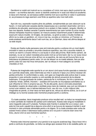 Gentilomii si nobilii sint instruiti sa nu considere a fi nimic mai sacru decit cuvintul lor de
onoare -- sa mentina staruitor, sever si neclintit credinta lor in acel cod ridicol al cavaleriei;
si daca sint chemati, sa serveasca astfel credinta incit sa-si sacrifice si viata in sustinerea
ei, sa priveasca la rege asemeni unei fiinte ce apartine celui mai inalt ordin.
Apoi din nou, expresiile noastre pline de politete, complimentele pe care obisnuim sa le
facem, in mod particular aceasta atentie respectuasa ce-o acordam doamnelor, sint tot o
problema de educatie; asemenea pretuirii ce-o aratam in fata nasterii, rangului, titlurilor, si
asa mai departe. Acelasi caracter il poarta resentimentul pe care-l simtim la orice insulta
directa indreptata impotriva noastra; iar masura acestui resentiment poate fi determinata
exact prin natura insultei. Un Englez, de exemplu, va gindi ca este o insulta mortala sa
afirmi ca nu este un gentilom, ori, inca si mai rau, ca este un mincinos; un Francez va
arata aceleasi sentimente daca il veti numi las, iar un German, daca veti afirma despre el
ca este stupid.
Exista aici foarte multe persoane care sint instruite pentru a actiona intr-un mod deplin
onorabil in ceea ce priveste o anumita chestiune specifica, sau intr-o anumita materie, in
vreme ce resimt o onoare infima in a se lauda in orice alta privinta. Multi dintre oameni, de
exemplu, nu se vor cobori niciodata pina acolo incit sa va fure banii; dar nu vor avea niciun
scrupul in a pune mina pe orice alt bun ce va apartine, de care se pot bucura fara ca sa
trebuiasca sa plateasca pentru asta. Un om de afaceri va va insela adesea, fara sa aiba
pentru asta nici cea mai mica remuscare, dar va refuza in mod categoric sa comita
vreodata un furt.
Puterea de imaginatie este sporita la un om atunci cind acea functie speciala a creierului
ce ii permite observatia, este indemnata sa intre in actiune in lipsa unui stimul necesar din
partea simturilor. In conformitate cu asta, vom gasi ca imaginatia este activa doar in acea
proportie in care simturile noastre nu sint excitate de stimuli provenind de la obiecte
exterioare. O lunga perioada de izolare, petrecuta fie in inchisoare, fie intr-o camera de
suferinta: liniste, asfintit, intuneric -- acestea sint lucrurile ce incurajeaza activitatea sa; si
sub influenta lor intra in propriul sau joc. Pe de alta parte, atunci cind este prezentata
facultatilor noastre de observatie o cantitate prea mare de material, asa cum se intimpla in
cursul unei calatorii, sau in talmes-balmesul lumii, sau din nou, in plin mijlocul zilei,
imaginatia se pierde, si chiar daca se face apel la ea, refuza sa devina activa, ca si cum ar
intelege ca nu tocmai acesta este momentul propice pentru a actiona.
Cu toate acestea, daca imaginatia produce orice rezultat real, va trebui sa receptioneze
o mare cantitate de material din partea lumii exterioare. Acesta este singura modalitate in
care magaziile sale pot fi umplute. Fantezia este hranita in acelasi fel ca si corpul, care
este tot mai putin capabil de-a depune orice efort si se bucura de repaosul meritat in acel
moment in care primeste alimentele pentru a le digera. Si cu toate acestea este vorba de
aceiasi hrana careia ii datoreaza toata puterea ce-o va pune in actiune doar ceva mai
tirziu, atunci cind va sosi momentul oportun.
*

*

*

*

*

Parerea este intocmai asemeni unui pendul si se supune acelorasi legi. Daca trece intr-o
parte a centrului de gravitatie, va trebui sa atinga apoi aceeasi linie si de cealalta parte; iar

 