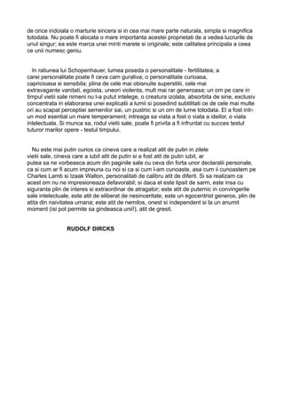 de orice indoiala o marturie sincera si in cea mai mare parte naturala, simpla si magnifica
totodata. Nu poate fi alocata o mare importanta acestei proprietati de a vedea lucrurile de
unul singur; ea este marca unei minti marete si originale; este calitatea principala a ceea
ce unii numesc geniu.
In ratiunea lui Schopenhauer, lumea poseda o personalitate - fertilitatea; a
carei personalitate poate fi ceva cam guraliva; o personalitate curioasa,
capricioasa si sensibila; plina de cele mai obisnuite superstitii, cele mai
extravagante vanitati, egoista, uneori violenta, mult mai rar generoasa; un om pe care in
timpul vietii sale nimeni nu l-a putut intelege, o creatura izolata, absorbita de sine, exclusiv
concentrata in elaborarea unei explicatii a lumii si posedind subtilitati ce de cele mai multe
ori au scapat perceptiei semenilor sai, un pustnic si un om de lume totodata. El a fost intrun mod esential un mare temperament; intreaga sa viata a fost o viata a ideilor, o viata
intelectuala. Si munca sa, rodul vietii sale, poate fi privita a fi infruntat cu succes testul
tuturor marilor opere - testul timpului.
Nu este mai putin curios ca cineva care a realizat atit de putin in zilele
vietii sale, cineva care a iubit atit de putin si a fost atit de putin iubit, ar
putea sa ne vorbeasca acum din paginile sale cu ceva din forta unor declaratii personale,
ca si cum ar fi acum impreuna cu noi si ca si cum l-am cunoaste, asa cum ii cunoastem pe
Charles Lamb si Izaak Walton, personalitati de calibru atit de diferit. Si sa realizam ca
acest om nu ne impresioneaza defavorabil; si daca el este lipsit de sarm, este insa cu
siguranta plin de interes si extraordinar de atragator; este atit de puternic in convingerile
sale intelectuale, este atit de eliberat de nesinceritate, este un egocentrist generos, plin de
atita din naivitatea umana; este atit de nemilos, onest si independent si la un anumit
moment (isi pot permite sa gindeasca unii!), atit de gresit.
RUDOLF DIRCKS

 