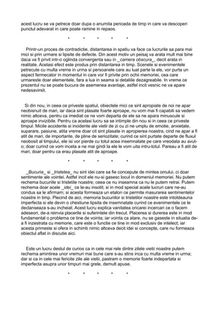 acest lucru se va petrece doar dupa o anumita perioada de timp in care va descoperi
punctul adevarat in care poate ramine in repaos.
*

*

*

*

*

Printr-un proces de contradictie, distantarea in spatiu va face ca lucrurile sa para mai
mici si prin urmare si lipsite de defecte. Din acest motiv un peisaj va arata mult mai bine
daca va fi privit intr-o oglinda convergenta sau in _camera obscura_, decit arata in
realitate. Acelasi efect este produs prin distantarea in timp. Scenele si evenimentele
petrecute cu multa vreme in urma si persoanele care au luat parte la ele, vor purta un
aspect fermecator in momentul in care vor fi privite prin ochii memoriei, cea care
urmareste doar elementele, fara a lua in seama si detaliile dezagreabile. In vreme ce
prezentul nu se poate bucura de asemenea avantaje, astfel incit vesnic ne va apare
nedesavirsit.
Si din nou, in ceea ce priveste spatiul, obiectele mici ce sint apropiate de noi ne apar
neobisnuit de mari, iar daca sint plasate foarte aproape, nu vom mai fi capabili sa vedem
nimic altceva, pentru ca imediat ce ne vom departa de ele sa ne apara minuscule si
aproape invizibile. Pentru ca acelasi lucru sa se intimple din nou si in ceea ce priveste
timpul. Micile accidente si incidente ale vietii de zi cu zi ne umplu de emotie, anxietate,
suparare, pasiune, atita vreme doar cit sint plasate in apropierea noastra, cind ne apar a fi
atit de mari, de importante, de pline de seriozitate; curind ce sint purtate departe de fluxul
neobosit al timpului, ele isi vor pierde cu totul acea insemnatate pe care vreodata au avuto; doar curind ce vom inceta a ne mai gindi la ele le vom uita intru-totul. Pareau a fi atit de
mari, doar pentru ca erau plasate atit de aproape.
*

*

*

*

*

_Bucuria_ si _tristetea_ nu sint idei care sa fie concepute de mintea omului, ci doar
sentimente ale vointei. Astfel incit ele nu-si gasesc locul in domeniul memoriei. Nu putem
rechema bucuriile si tristetile noastre; ceea ce nu inseamna ca nu le putem retrai. Putem
rechema doar acele _idei_ ce le-au insotit; si in mod special acele lucruri care ne-au
condus sa le afirmam; si acesta formeaza un etalon ce permite masurarea sentimentelor
noastre in timp. Plecind de aici, memoria bucuriilor si tristetilor noastre este intotdeauna
imperfecta si ele devin o chestiune lipsita de insemnatate curind ce evenimentele ce le
declanseaza s-au incheiat. Acest lucru explica vanitatea oricarei incercari ce o facem
adeseori, de-a reinvia placerile si suferintele din trecut. Placerea si durerea este in mod
fundamental o problema ce tine de vointa; iar vointa ca atare, nu se gaseste in situatia dea fi inzestrata cu memorie, care este o functie ce tine in mod exclusiv de intelect; iar
acesta primeste si ofera in schimb nimic altceva decit idei si concepte, care nu formeaza
obiectul aflat in discutie aici.
Este un lucru destul de curios ca in cele mai rele dintre zilele vietii noastre putem
rechema amintirea unor vremuri mai bune care s-au stins inca cu multa vreme in urma;
dar si ca in cele mai fericite zile ale vietii, pastram o memorie foarte indepartata si
imperfecta asupra unor timpuri mai grele, demult apuse.
*

*

*

*

*

 