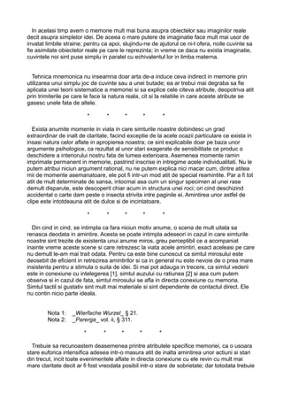 In acelasi timp avem o memorie mult mai buna asupra obiectelor sau imaginilor reale
decit asupra simplelor idei. De aceea o mare putere de imaginatie face mult mai usor de
invatat limbile straine; pentru ca apoi, slujindu-ne de ajutorul ce ni-l ofera, noile cuvinte sa
fie asimilate obiectelor reale pe care le reprezinta; in vreme ce daca nu exista imaginatie,
cuvintele noi sint puse simplu in paralel cu echivalentul lor in limba materna.
Tehnica mnemonica nu inseamna doar arta de-a induce ceva indirect in memorie prin
utilizarea unui simplu joc de cuvinte sau a unei butade; ea ar trebui mai degraba sa fie
aplicata unei teorii sistematice a memoriei si sa explice cele citeva atribute, deopotriva atit
prin trimiterile pe care le face la natura reala, cit si la relatiile in care aceste atribute se
gasesc unele fata de altele.
*

*

*

*

*

Exista anumite momente in viata in care simturile noastre dobindesc un grad
extraordinar de inalt de claritate, facind exceptie de la acele ocazii particulare ce exista in
insasi natura celor aflate in apropierea noastra; ce sint explicabile doar pe baza unor
argumente psihologice, ca rezultat al unor stari exagerate de sensibilitate ce produc o
deschidere a interiorului nostru fata de lumea exterioara. Asemenea momente ramin
imprimate permanent in memorie, pastrind inscrise in intregime acele individualitati. Nu le
putem atribui niciun argument rational, nu ne putem explica nici macar cum, dintre atitea
mii de momente asemanatoare, ele pot fi intr-un mod atit de special reamintite. Par a fi tot
atit de mult determinate de sansa, intocmai asa cum un singur specimen al unei rase
demult disparute, este descoperit chiar acum in structura unei roci; ori cind deschizind
accidental o carte dam peste o insecta strivita intre paginile ei. Amintirea unor astfel de
clipe este intotdeauna atit de dulce si de incintatoare.
*

*

*

*

*

Din cind in cind, se intimpla ca fara niciun motiv anume, o scena de mult uitata sa
renasca deodata in amintire. Acesta se poate intimpla adeseori in cazul in care simturile
noastre sint trezite de existenta unui anume miros, greu perceptibil ce a acompaniat
inainte vreme aceste scene si care retrezesc la viata acele amintiri, exact aceleasi pe care
nu demult le-am mai trait odata. Pentru ca este bine cunoscut ca simtul mirosului este
deosebit de eficient in retrezirea amintirilor si ca in general nu este nevoie de o prea mare
insistenta pentru a stimula o suita de idei. Si mai pot adauga in trecere, ca simtul vederii
este in conexiune cu intelegerea [1], simtul auzului cu ratiunea [2] si asa cum putem
observa si in cazul de fata, simtul mirosului se afla in directa conexiune cu memoria.
Simtul tactil si gustativ sint mult mai materiale si sint dependente de contactul direct. Ele
nu contin nicio parte ideala.
Nota 1:
Nota 2:

_Wierfache Wurzel_ § 21.
_Parerga_ vol. ii, § 311.
*

*

*

*

*

Trebuie sa recunoastem deasemenea printre atributele specifice memoriei, ca o usoara
stare euforica intensifica adesea intr-o masura atit de inalta amintirea unor actiuni si stari
din trecut, incit toate evenimentele aflate in directa conexiune cu ele revin cu mult mai
mare claritate decit ar fi fost vreodata posibil intr-o stare de sobrietate; dar totodata trebuie

 