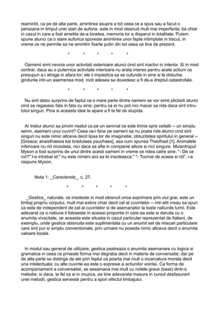 reamintit, ca pe de alta parte, amintirea asupra a tot ceea ce a spus sau a facut o
persoana in timpul unei stari de euforie, este in mod obisnuit mult mai imperfecta; ba chiar
in cazul in care a fost ametita de-a binelea, memoria lor a disparut in totalitate. Putem
spune atunci ca o stare euforica sporeste amintirea unor fapte intimplate in trecut, in
vreme ce ne permite sa ne amintim foarte putin din tot ceea ce tine de prezent.
*

*

*

*

*

Oamenii simt nevoia unor activitati exterioare atunci cind sint inactivi in interior. Si in mod
contrar, daca au o puternica activitate interioara nu arata interes pentru acele actiuni ce
presupun a-i atrage in afara lor; ele ii impiedica sa se cufunde in sine si le disturba
gindurile intr-un asemenea mod, incit adesea se dovedesc a fi de-a dreptul catastrofale.
*

*

*

*

*

Nu sint deloc surprins de faptul ca o mare parte dintre oameni se vor simti plictisiti atunci
cind se regasesc fata in fata cu sine; pentru ca ei nu pot nici macar sa rida daca sint intrutotul singuri. Pina si aceasta idee le apare a fi la fel de stupida.
Ar trebui atunci sa privim risetul ca pe un semnal ce este trimis spre ceilalti -- un simplu
semn, asemeni unui cuvint? Ceea ce-i face pe oameni sa nu poata ride atunci cind sint
singuri nu este nimic altceva decit lipsa lor de imaginatie, obtuzitatea spiritului in general -[Greaca: anaisthaesia kai bradutaes psuchaes], asa cum spunea Theofrast [1]. Animalele
inferioare nu rid niciodata, nici daca se afla in companie altora si nici singure. Mizantropul
Myson a fost surprins de unul dintre acesti oameni in vreme ce ridea catre sine. "- De ce
rizi?" l-a intrebat el;" nu este nimeni aici sa te insoteasca." "- Tocmai de aceea si rid", i-a
raspuns Myson.
Nota 1: _Caracterele_, c. 27.
*

*

*

*

*

_Gestica_ naturala, ce insoteste in mod obisnuit orice exprimare prin viul grai, este un
limbaj propriu corpului, mult mai extins chiar decit cel al cuvintelor -- intr-atit vreau sa spun
ca este de independent de cel al cuvintelor si de asemanator la toate natiunile lumii. Este
adevarat ca o natiune il foloseste in aceiasi proportie in care ea este si daruita cu o
anumita vivacitate, iar aceasta este situatia in cazul particular reprezentat de Italieni, de
exemplu, unde gestica obisnuita este suplimentata cu un anumit set de miscari particulare
care sint pur si simplu conventionale, prin urmare nu poseda nimic altceva decit o anumita
valoare locala.
In modul sau general de utilizare, gestica pastreaza o anumita asemanare cu logica si
gramatica in ceea ce priveste forma mai degraba decit in materie de conversatie; dar pe
de alta parte se distinge de ele prin faptul ca poarta mai mult o incarcatura morala decit
una intelectuala; cu alte cuvinte ea este o expresie a actiunilor vointei. Ca forma de
acompaniament a conversatiei, se aseamana mai mult cu notele grave (basii) dintr-o
melodie; si daca, la fel ca si in muzica, ea tine adevarata masura in cursul desfasurarii
unei melodii, gestica serveste pentru a spori efectul limbajului.

 
