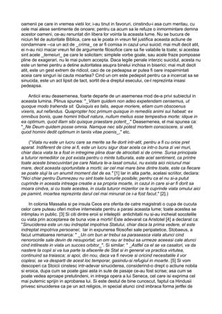 oamenii pe care in vremea vietii lor, i-au tinut in favoruri, cinstindu-i asa cum meritau, cu
cele mai alese sentimente de onoare; pentru ca acum sa le refuze o inmormintare demna
acestor oameni, ce-au renuntat din libera lor vointa la aceasta lume. Nu se bucura de
niciun fel de autoritate Biblica, care sa le poata in vreun fel justifica aceasta actiune de
condamnare --ca un act de _crima_ ce ar fi comisa in cazul unui suicid; mai mult decit atit,
ei n-au nici macar vreun fel de argumente filosofice care sa fie valabile la toate; si acestea
sint acele _temeiuri_ pe care le solicitam; simplele vorbe goale, sau acele fraze pompoase
pline de exagerari, nu le mai putem accepta. Daca legile penale interzic suicidul, acesta nu
este un temei pentru a detine autoritatea asupra binelui inchisa in biserici; mai mult decit
atit, este un gest extrem de ridicol, caci de ce pedeapsa ar putea fi oare inspaimintati
aceia care singuri isi cauta moartea? Cind un om este pedepsit pentru ca a incercat sa se
sinucida, este un act lipsit de tact, sortit de-a dreptul esecului, ce-l reprezinta insasi
pedeapsa.
Anticii erau deasemenea, foarte departe de un asemenea mod de-a privi subiectul in
aceasta lumina. Plinus spunea: "_Vitam quidem non adeo expetendam censemus, ut
quoque modo trahenda sit. Quisquis es talis, aeque moriere, etiam cum obscoenus
vixeris, aut nefandus. Quapropter hoc primum quisque in remediis animi sui habeat: ex
omnibus bonis, quae homini tribuit natura, nullum melius esse tempestiva morte: idque in
ea optimum, quod illam sibi quisque praestare poterit_." Deasemenea, el mai spunea ca:
"_Ne Deum quidem posse omnia. Namque nec sibi potest mortem consciscere, si velit,
quod homini dedit optimum in taniis vitae poenis_," etc.
("Viata nu este un lucru care sa merite sa fie dorit intr-atit, pentru a fi cu orice pret
aparat. Indiferent de cine ai fi, este un lucru sigur doar acela ca intr-o buna zi vei muri,
chiar daca viata ta a fost in intregime plina doar de atrocitati si de crime. Sursa principala
a tuturor remediilor ce pot exista pentru o minte tulburata, este acel sentiment, ca printre
toate aceste binecuvintari pe care Natura le-a lasat omului, nu exista aici niciunul mai
mare, decit aceasta oportunitate a mortii; iar cel mai mare bine dintre toate, este ca fiecare
se poate sluji la un anumit moment dat de ea." [1] Iar in alta parte, acelasi scriitor, declara:
"Nici chiar pentru Dumnezeu nu sint toate lucrurile posibile; pentru ca el nu si-a putut
cuprinde in aceasta intreaga creatie a sa propria moarte, in cazul in care si-ar fi dorit sa
moara cindva, si cu toate acestea, in ciuda tuturor mizerilor ce le cuprinde viata omului aici
pe pamint, moartea reprezinta darul cel mai minunat ce i-a fost facut." [2].)
In colonia Massalia si pe insula Ceos era oferita de catre magistrati o cupa de cucuta
celor care puteau oferi motive intemeiate pentru a parasi aceasta lume; toate acestea se
intimplau in public. [3] Si citi dintre eroii si inteleptii antichitatii nu si-au incheiat socotelile
cu viata prin acceptarea de buna voie a mortii! Este adevarat ca Aristotel [4] a declarat ca:
"Sinuciderea este un rau indreptat impotriva Statului, chiar daca la prima vedere, el este
indreptat impotriva persoanei; Iar in expunerea filosofiei sale peripatetice, Stobaeus, a
facut urmatoarea remarca: " _Un om bun ar trebui sa paraseasca viata atunci cind
nenorocirile sale devin de nesuportat; un om rau ar trebui sa urmeze aceeasi cale atunci
cind intilneste in viata un succes orbitor_". Si similar: " _Astfel ca el se va casatori, va da
nastere la copii si va lua parte la afacerile de Stat si in general va practica virtutea,
continuind sa traiasca; si apoi, din nou, daca va fi nevoie si oricind necesitatile il vor
coplesi, se va desparti de acest loc temporar, gasindu-si refugiul in moarte. [5] Si vom
descoperi ca Stoicii cinstesc intr-adevar sinuciderea, considerind-o drept o actiune nobila
si eroica, dupa cum se poate gasi asta in sute de pasaje ce-au fost scrise; asa cum se
poate vedea aproape pretutindeni, in intrega opera a lui Seneca, cel care isi exprima cel
mai puternic sprijin in aprobarea lui. Si este destul de bine cunoscut, faptul ca Hindusii
privesc sinuciderea ca pe un act religios, in special atunci cind imbraca forma jertfei de

 