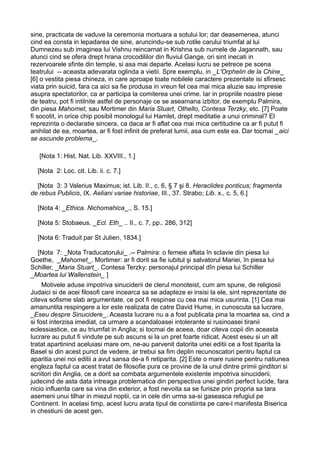 sine, practicata de vaduve la ceremonia mortuara a sotului lor; dar deasemenea, atunci
cind ea consta in lepadarea de sine, aruncindu-se sub rotile carului triumfal al lui
Dumnezeu sub imaginea lui Vishnu reincarnat in Krishna sub numele de Jagannath, sau
atunci cind se ofera drept hrana crocodililor din fluviul Gange, ori sint inecati in
rezervoarele sfinte din temple, si asa mai departe. Acelasi lucru se petrece pe scena
teatrului -- aceasta adevarata oglinda a vietii. Spre exemplu, in _L'Orphelin de la Chine_
[6] o vestita piesa chineza, in care aproape toate nobilele caractere prezentate isi sfirsesc
viata prin suicid, fara ca aici sa fie produsa in vreun fel cea mai mica aluzie sau impresie
asupra spectatorilor, ca ar participa la comiterea unei crime. Iar in propriile noastre piese
de teatru, pot fi intilnite astfel de personaje ce se aseamana izbitor, de exemplu Palmira,
din piesa Mahomet, sau Mortimer din Maria Stuart, Othello, Contesa Terzky, etc. [7] Poate
fi socotit, in orice chip posibil monologul lui Hamlet, drept meditatie a unui criminal? El
reprezinta o declaratie sincera, ca daca ar fi aflat cea mai mica certitudine ca ar fi putut fi
anihilat de ea, moartea, ar fi fost infinit de preferat lumii, asa cum este ea. Dar tocmai _aici
se ascunde problema_.
[Nota 1: Hist. Nat. Lib. XXVIII., 1.]
[Nota 2: Loc. cit. Lib. ii. c. 7.]
[Nota 3: 3 Valerius Maximus; ist. Lib. II., c. 6, § 7 şi 8. Heraclides ponticus; fragmenta
de rebus Publicis, IX. Aeliani variae historiae, III., 37. Strabo; Lib. x., c. 5, 6.]
[Nota 4: _Ethica. Nichomahica_., S. 15.]
[Nota 5: Stobaeus. _Ecl. Eth_ .. II., c. 7, pp.. 286, 312]
[Nota 6: Traduit par St Julien, 1834.]
[Nota 7: _Nota Traducatorului_ .-- Palmira: o femeie aflata în sclavie din piesa lui
Goethe, _Mahomet_. Mortimer: ar fi dorit sa fie iubitul şi salvatorul Mariei, în piesa lui
Schiller, _Maria Stuart_. Contesa Terzky: personajul principal dîn piesa lui Schiller
_Moartea lui Wallenstein_ ]
Motivele aduse impotriva sinuciderii de clerul monoteist, cum am spune, de religiosii
Judaici si de acei filosofi care incearca sa se adapteze ei insisi la ele, sint reprezentate de
citeva sofisme slab argumentate, ce pot fi respinse cu cea mai mica usurinta. [1] Cea mai
amanuntita respingere a lor este realizata de catre David Hume, in cunoscuta sa lucrare,
_Eseu despre Sinucidere_. Aceasta lucrare nu a a fost publicata pina la moartea sa, cind a
si fost interzisa imediat, ca urmare a scandaloasei intolerante si rusinoasei tiranii
eclessiastice, ce au triumfat in Anglia; si tocmai de aceea, doar citeva copii din aceasta
lucrare au putut fi vindute pe sub ascuns si la un pret foarte ridicat. Acest eseu si un alt
tratat apartinind aceluiasi mare om, ne-au parvenit datorita unei editii ce a fost tiparita la
Basel si din acest punct de vedere, ar trebui sa fim deplin recunoscatori pentru faptul ca
aparitia unei noi editii a avut sansa de-a fi retiparita. [2] Este o mare rusine pentru natiunea
engleza faptul ca acest tratat de filosofie pura ce provine de la unul dintre primii ginditori si
scriitori din Anglia, ce a dorit sa combata argumentele existente impotriva sinuciderii,
judecind de asta data intreaga problematica din perspectiva unei gindiri perfect lucide, fara
nicio influenta care sa vina din exterior, a fost nevoita sa se furisze prin propria sa tara
asemeni unui tilhar in miezul noptii, ca in cele din urma sa-si gaseasca refugiul pe
Continent. In acelasi timp, acest lucru arata tipul de constiinta pe care-l manifesta Biserica
in chestiuni de acest gen.

 