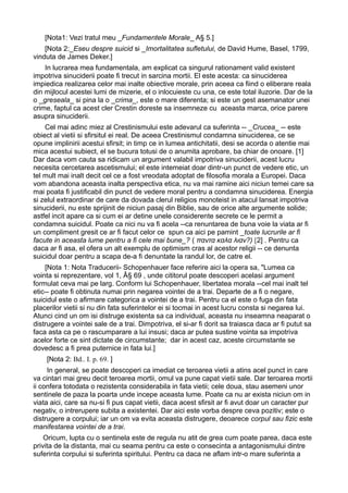 [Nota1: Vezi tratul meu _Fundamentele Morale_ A§ 5.]
[Nota 2:_Eseu despre suicid si _Imortalitatea sufletului, de David Hume, Basel, 1799,
vinduta de James Deker.]
In lucrarea mea fundamentala, am explicat ca singurul rationament valid existent
impotriva sinuciderii poate fi trecut in sarcina mortii. El este acesta: ca sinuciderea
impiedica realizarea celor mai inalte obiective morale, prin aceea ca fiind o eliberare reala
din mijlocul acestei lumi de mizerie, el o inlocuieste cu una, ce este total iluzorie. Dar de la
o _greseala_ si pina la o _crima_, este o mare diferenta; si este un gest asemanator unei
crime, faptul ca acest cler Crestin doreste sa insemneze cu aceasta marca, orice parere
asupra sinuciderii.
Cel mai adinc miez al Crestinismului este adevarul ca suferinta -- _Crucea_ -- este
obiect al vietii si sfirsitul ei real. De aceea Crestinismul condamna sinuciderea, ce se
opune implinirii acestui sfirsit; in timp ce in lumea antichitatii, desi se acorda o atentie mai
mica acestui subiect, el se bucura totusi de o anumita aprobare, ba chiar de onoare. [1]
Dar daca vom cauta sa ridicam un argument valabil impotriva sinuciderii, acest lucru
necesita cercetarea ascetismului; el este intemeiat doar dintr-un punct de vedere etic, un
tel mult mai inalt decit cel ce a fost vreodata adoptat de filosofia morala a Europei. Daca
vom abandona aceasta inalta perspectiva etica, nu va mai ramine aici niciun temei care sa
mai poata fi justificabil din punct de vedere moral pentru a condamna sinuciderea. Energia
si zelul extraordinar de care da dovada clerul religios monoteist in atacul lansat impotriva
sinuciderii, nu este sprijinit de niciun pasaj din Biblie, sau de orice alte argumente solide;
astfel incit apare ca si cum ei ar detine unele considerente secrete ce le permit a
condamna suicidul. Poate ca nici nu va fi acela --ca renuntarea de buna voie la viata ar fi
un compliment gresit ce ar fi facut celor ce spun ca aici pe pamint _toate lucrurile ar fi
facute in aceasta lume pentru a fi cele mai bune_? ( παντα καλα λιαν?) [2] . Pentru ca
daca ar fi asa, el ofera un alt exemplu de optimism cras al acestor religii -- ce denunta
suicidul doar pentru a scapa de-a fi denuntate la randul lor, de catre el.
[Nota 1: Nota Traducerii- Schopenhauer face referire aici la opera sa, "Lumea ca
vointa si reprezentare, vol 1, Â§ 69 , unde cititorul poate descoperi acelasi argument
formulat ceva mai pe larg. Conform lui Schopenhauer, libertatea morala --cel mai inalt tel
etic-- poate fi obtinuta numai prin negarea vointei de a trai. Departe de a fi o negare,
suicidul este o afirmare categorica a vointei de a trai. Pentru ca el este o fuga din fata
placerilor vietii si nu din fata suferintelor ei si tocmai in acest lucru consta si negarea lui.
Atunci cind un om isi distruge existenta sa ca individual, aceasta nu inseamna neaparat o
distrugere a vointei sale de a trai. Dimpotriva, el si-ar fi dorit sa traiasca daca ar fi putut sa
faca asta ca pe o rascumparare a lui insusi; daca ar putea sustine vointa sa impotriva
acelor forte ce sint dictate de circumstante; dar in acest caz, aceste circumstante se
dovedesc a fi prea puternice in fata lui.]
[Nota 2: Bd.. I. p. 69. ]
In general, se poate descoperi ca imediat ce teroarea vietii a atins acel punct in care
va cintari mai greu decit teroarea mortii, omul va pune capat vietii sale. Dar teroarea mortii
ii confera totodata o rezistenta considerabila in fata vietii; cele doua, stau asemeni unor
sentinele de paza la poarta unde incepe aceasta lume. Poate ca nu ar exista niciun om in
viata aici, care sa nu-si fi pus capat vietii, daca acest sfirsit ar fi avut doar un caracter pur
negativ, o intrerupere subita a existentei. Dar aici este vorba despre ceva pozitiv; este o
distrugere a corpului; iar un om va evita aceasta distrugere, deoarece corpul sau fizic este
manifestarea vointei de a trai.
Oricum, lupta cu o sentinela este de regula nu atit de grea cum poate parea, daca este
privita de la distanta, mai cu seama pentru ca este o consecinta a antagonismului dintre
suferinta corpului si suferinta spiritului. Pentru ca daca ne aflam intr-o mare suferinta a

 