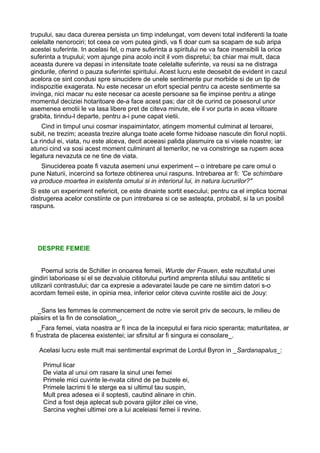 trupului, sau daca durerea persista un timp indelungat, vom deveni total indiferenti la toate
celelalte nenorociri; tot ceea ce vom putea gindi, va fi doar cum sa scapam de sub aripa
acestei suferinte. In acelasi fel, o mare suferinta a spiritului ne va face insensibili la orice
suferinta a trupului; vom ajunge pina acolo incit il vom dispretui; ba chiar mai mult, daca
aceasta durere va depasi in intensitate toate celelalte suferinte, va reusi sa ne distraga
gindurile, oferind o pauza suferintei spiritului. Acest lucru este deosebit de evident in cazul
acelora ce sint condusi spre sinucidere de unele sentimente pur morbide si de un tip de
indispozitie exagerata. Nu este necesar un efort special pentru ca aceste sentimente sa
invinga, nici macar nu este necesar ca aceste persoane sa fie impinse pentru a atinge
momentul deciziei hotaritoare de-a face acest pas; dar cit de curind ce posesorul unor
asemenea emotii le va lasa libere pret de citeva minute, ele il vor purta in acea viltoare
grabita, tirindu-l departe, pentru a-i pune capat vietii.
Cind in timpul unui cosmar inspaimintator, atingem momentul culminat al teroarei,
subit, ne trezim; aceasta trezire alunga toate acele forme hidoase nascute din fiorul noptii.
La rindul ei, viata, nu este alceva, decit aceeasi palida plasmuire ca si visele noastre; iar
atunci cind va sosi acest moment culminant al temerilor, ne va constringe sa rupem acea
legatura nevazuta ce ne tine de viata.
Sinuciderea poate fi vazuta asemeni unui experiment -- o intrebare pe care omul o
pune Naturii, incercind sa forteze obtinerea unui raspuns. Intrebarea ar fi: 'Ce schimbare
va produce moartea in existenta omului si in interiorul lui, in natura lucrurilor?"
Si este un experiment nefericit, ce este dinainte sortit esecului; pentru ca el implica tocmai
distrugerea acelor constiinte ce pun intrebarea si ce se asteapta, probabil, si la un posibil
raspuns.

DESPRE FEMEIE
Poemul scris de Schiller in onoarea femeii, Wurde der Frauen, este rezultatul unei
gindiri laborioase si el se dezvaluie cititorului purtind amprenta stilului sau antitetic si
utilizarii contrastului; dar ca expresie a adevaratei laude pe care ne simtim datori s-o
acordam femeii este, in opinia mea, inferior celor citeva cuvinte rostite aici de Jouy:
_Sans les femmes le commencement de notre vie seroit priv de secours, le milieu de
plaisirs et la fin de consolation_,
_Fara femei, viata noastra ar fi inca de la inceputul ei fara nicio speranta; maturitatea, ar
fi frustrata de placerea existentei; iar sfirsitul ar fi singura ei consolare_.
Acelasi lucru este mult mai sentimental exprimat de Lordul Byron in _Sardanapalus_:
Primul licar
De viata al unui om rasare la sinul unei femei
Primele mici cuvinte le-nvata citind de pe buzele ei,
Primele lacrimi ti le sterge ea si ultimul tau suspin,
Mult prea adesea ei il soptesti, cautind alinare in chin.
Cind a fost deja aplecat sub povara gijilor zilei ce vine,
Sarcina veghei ultimei ore a lui aceleiasi femei ii revine.

 