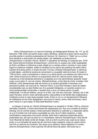 NOTA BIOGRAFICA

Arthur Schopenhauer s-a nascut la Dantzig, pe Heiligengeist Strasse, No. 117, pe 22
februarie 1788. Ambii sai parinti aveau origini olandeze, strabunicul dupa mama ocupind o
anumita pozitie in ierarhia ecclesiastica din Gorcum. Dr. Gwinner in "Viata" sa nu a urmat
linia olandeza a stramosilor din partea tatalui, dar stabileste ca strabunicul lui
Schopenhauer a arendat o ferma, Stuthof, in apropiere de Dantzig, la inceputul sec. XVIIIlea. Acest stramos Andreas Schopenhauer, a primit aici cu ocazia unei vizite neasteptate
pe Petru cel Mare si Catherina si este relatat ca nu existau sobe in camera in care cuplul
regal si-a petrecut noaptea, astfel ca insotitorii sai au aprins pe podeaua de piatra citeva
butoaie de brandy pentru a incalzi locuinta. Fiul sau, Andreas Schopenhauer, a calcat pe
urmele tatalui, combinind cariera de comerciant cu ocupatiile vietii de la tara. El moare in
1794 la Ohra, unde a achizitionat o mosie si s-a retras pentru a-si petrece aici ultimii ani ai
vietii. Sotia sa (bunica lui Arthur) i-a supravietuit citiva ani, desi la scurta vreme dupa
moartea sa a fost declarata dementa si incapabila sa-si mai administreze afacerile. Acest
cuplu a avut patru fii, cel mai virstnic, Michael Andreas, a fost slab de minte; al doilea, Karl
Gotfried, a fost deasemenea slab de minte si si-a parasit apropiatii in favoarea unor
persoane funeste, cel mai tinar fiu, Heinrich Floris, a avut fara indoiala o serie de calitati
considerabile care au lipsit fratilor sai. El a posedat inteligenta, un caracter puternic si o
mare perspicacitate comerciala; in acelasi timp a avut un interes pentru ocupatii
intelectuale, l-a citit pe Voltaire, caruia i-a si fost, mai mult sau mai putin, discipol, dar si alti
autori francezi, avind o mare admiratie pentru viata politica si de familie tipic englezeasca,
mobilindu-si pina si casa dupa aceasta moda. A fost un om cu un temperament inflacarat,
iar infatisarea sa era chiar atragatoare; era scund si robust, avea o fata luminoasa, nasul
putin ridicat si o gura larga. El este tatal filosofului nostru.
La treizeci si opt de ani, Heirich Schopenhauer s-a casatorit in 16 Mai 1785 cu Johanna
Henriette Trosiener, o tinara domnisoara de optsprezece ani, fica unui consilier al orasului
Dantzig. Era la vremea aceea o tinara persoana atractiva si cultivata cu o dispozitie calma,
ce s-ar fi maritat mai mult pentru avantajele pe care i le-ar fi oferit casatoria, o viata
confortabila si asigurarea unei pozitii sociale, decit dintr-o afectiune pasionala pentru
pretendetul sau, pe care se pare ca n-o impartasea. Heinrich Schopenhauer a fost atit de
mult influentat de ideile venite din Anglia, incit si-a dorit ca primul sau copil sa se nasca
acolo; si s-a indreptat intr-acolo doi ani mai tirziu dupa casatorie, dupa ce cuplul a facut
mai intii un detoure pe Continent. Dar dupa ce au petrecut citeva saptamini in Londra,
doamna Schopenhauer a fost cuprinsa intr-atit de dorul de patrie, incit sotul sau a

 