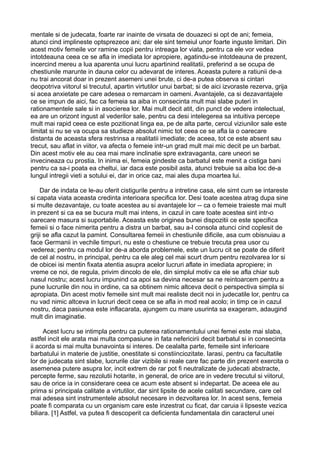 mentale si de judecata, foarte rar inainte de virsata de douazeci si opt de ani; femeia,
atunci cind implineste optsprezece ani; dar ele sint temeiul unor foarte inguste limitari. Din
acest motiv femeile vor ramine copii pentru intreaga lor viata, pentru ca ele vor vedea
intotdeauna ceea ce se afla in imediata lor apropiere, agatindu-se intotdeauna de prezent,
incercind mereu a lua aparenta unui lucru apartinind realitatii, preferind a se ocupa de
chestiunile marunte in dauna celor cu adevarat de interes. Aceasta putere a ratiunii de-a
nu trai ancorat doar in prezent asemeni unei brute, ci de-a putea observa si cintari
deopotriva viitorul si trecutul, apartin virtutilor unui barbat; si de aici izvoraste rezerva, grija
si acea anxietate pe care adesea o remarcam in oameni. Avantajele, ca si dezavantajele
ce se impun de aici, fac ca femeia sa aiba in consecinta mult mai slabe puteri in
rationamentele sale si in asocierea lor. Mai mult decit atit, din punct de vedere intelectual,
ea are un orizont ingust al vederilor sale, pentru ca desi intelegerea sa intuitiva percepe
mult mai rapid ceea ce este pozitionat linga ea, pe de alta parte, cercul viziunilor sale este
limitat si nu se va ocupa sa studieze absolut nimic tot ceea ce se afla la o oarecare
distanta de aceasta sfera restrinsa a realitatii imediate; de aceea, tot ce este absent sau
trecut, sau aflat in viitor, va afecta o femeie intr-un grad mult mai mic decit pe un barbat.
Din acest motiv ele au cea mai mare inclinatie spre extravaganta, care uneori se
invecineaza cu prostia. In inima ei, femeia gindeste ca barbatul este menit a cistiga bani
pentru ca sa-i poata ea cheltui, iar daca este posibil asta, atunci trebuie sa aiba loc de-a
lungul intregii vieti a sotului ei, dar in orice caz, mai ales dupa moartea lui.
Dar de indata ce le-au oferit cistigurile pentru a intretine casa, ele simt cum se intareste
si capata viata aceasta credinta interioara specifica lor. Desi toate acestea atrag dupa sine
si multe dezavantaje, cu toate acestea au si avantajele lor -- ca o femeie traieste mai mult
in prezent si ca ea se bucura mult mai intens, in cazul in care toate acestea sint intr-o
oarecare masura si suportabile. Aceasta este originea bunei dispozitii ce este specifica
femeii si o face nimerita pentru a distra un barbat, sau a-l consola atunci cind coplesit de
griji se afla cazut la pamint. Consultarea femeii in chestiunile dificile, asa cum obisnuiau a
face Germanii in vechile timpuri, nu este o chestiune ce trebuie trecuta prea usor cu
vederea; pentru ca modul lor de-a aborda problemele, este un lucru cit se poate de diferit
de cel al nostru, in principal, pentru ca ele aleg cel mai scurt drum pentru rezolvarea lor si
de obicei isi mentin fixata atentia asupra acelor lucruri aflate in imediata apropiere; in
vreme ce noi, de regula, privim dincolo de ele, din simplul motiv ca ele se afla chiar sub
nasul nostru; acest lucru impunind ca apoi sa devina necesar sa ne reintoarcem pentru a
pune lucrurile din nou in ordine, ca sa obtinem nimic altceva decit o perspectiva simpla si
apropiata. Din acest motiv femeile sint mult mai realiste decit noi in judecatile lor, pentru ca
nu vad nimic altceva in lucruri decit ceea ce se afla in mod real acolo; in timp ce in cazul
nostru, daca pasiunea este inflacarata, ajungem cu mare usurinta sa exageram, adaugind
mult din imaginatie.
Acest lucru se intimpla pentru ca puterea rationamentului unei femei este mai slaba,
astfel incit ele arata mai multa compasiune in fata nefericirii decit barbatul si in consecinta
ii acorda si mai multa bunavointa si interes. De cealalta parte, femeile sint inferioare
barbatului in materie de justitie, onestitate si constiinciozitate. Iarasi, pentru ca facultatile
lor de judecata sint slabe, lucrurile clar vizibile si reale care fac parte din prezent exercita o
asemenea putere asupra lor, incit extrem de rar pot fi neutralizate de judecati abstracte,
percepte ferme, sau rezolutii hotarite, in general, de orice are in vedere trecutul si viitorul,
sau de orice ia in considerare ceea ce acum este absent si indepartat. De aceea ele au
prima si principala calitate a virtutilor, dar sint lipsite de acele calitati secundare, care cel
mai adesea sint instrumentele absolut necesare in dezvoltarea lor. In acest sens, femeia
poate fi comparata cu un organism care este inzestrat cu ficat, dar caruia ii lipseste vezica
biliara. [1] Astfel, va putea fi descoperit ca deficienta fundamentala din caracterul unei

 