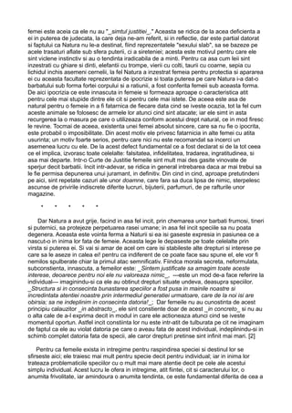 femei este aceia ca ele nu au "_simtul justitiei_." Aceasta se ridica de la acea deficienta a
ei in puterea de judecata, la care deja ne-am referit, si in reflectie, dar este partial datorat
si faptului ca Natura nu le-a destinat, fiind reprezentatele "sexului slab", sa se bazeze pe
acele trasaturi aflate sub sfera puterii, ci a sireteniei; acesta este motivul pentru care ele
sint viclene instinctiv si au o tendinta iradicabila de a minti. Pentru ca asa cum leii sint
inzestrati cu ghiare si dinti, elefantii cu trompe, vierii cu colti, taurii cu coarne, sepia cu
lichidul inchis asemeni cernelii, la fel Natura a inzestrat femeia pentru protectia si apararea
ei cu aceasta facultate reprezentata de ipocrizie si toata puterea pe care Natura i-a dat-o
barbatului sub forma fortei corpului si a ratiunii, a fost conferita femeii sub aceasta forma.
De aici ipocrizia ce este innascuta in femeie si formeaza aproape o caracteristica atit
pentru cele mai stupide dintre ele cit si pentru cele mai istete. De aceea este asa de
natural pentru o femeie in a fi fatarnica de fiecare data cind se iveste ocazia, tot la fel cum
aceste animale se folosesc de armele lor atunci cind sint atacate; iar ele simt in asta
recurgerea la o masura pe care o utilizeaza conform acestui drept natural, ce in mod firesc
le revine. Tocmai de aceea, existenta unei femei absolut sincere, care sa nu fie o ipocrita,
este probabil o imposibilitate. Din acest motiv ele privesc fatarnicia in alte femei cu atita
usurinta; un motiv foarte serios, pentru care nici nu este recomandat sa incerci un
asemenea lucru cu ele. De la acest defect fundamental ce a fost declarat si de la tot ceea
ce el implica, izvorasc toate celelalte: falsitatea, infidelitatea, tradarea, ingratitudinea, si
asa mai departe. Intr-o Curte de Justitie femeile sint mult mai des gasite vinovate de
sperjur decit barbatii. Incit intr-adevar, se ridica in general intrebarea daca ar mai trebui sa
le fie permisa depunerea unui juramant, in definitiv. Din cind in cind, aproape pretutindeni
pe aici, sint repetate cazuri ale unor doamne, care fara sa duca lipsa de nimic, sterpelesc
ascunse de privirile indiscrete diferite lucruri, bijuterii, parfumuri, de pe rafturile unor
magazine.
*

*

*

*

*

Dar Natura a avut grije, facind in asa fel incit, prin chemarea unor barbati frumosi, tineri
si puternici, sa protejeze perpetuarea rasei umane; in asa fel incit speciile sa nu poata
degenera. Aceasta este vointa ferma a Naturii si ea isi gaseste expresia in pasiunea ce a
nascut-o in inima lor fata de femeie. Aceasta lege le depaseste pe toate celelalte prin
virsta si puterea ei. Si vai si amar de acel om care isi stabileste alte drepturi si interese pe
care sa le aseze in calea ei! pentru ca indiferent de ce poate face sau spune el, ele vor fi
nemilos spulberate chiar la primul atac semnificativ. Fiindca morala secreta, neformulata,
subconstienta, innascuta, a femeilor este: _Sintem justificate sa amagim toate aceste
interese, deoarece pentru noi ele nu valoreaza nimic_, ---este un mod de-a face referire la
individual--- imaginindu-si ca ele au obtinut drepturi situate undeva, deasupra speciilor.
_Structura si in consecinta bunastarea speciilor a fost pusa in mainile noastre si
incredintata atentiei noastre prin intermediul generatiei urmatoare, care de la noi isi are
obirsia; sa ne indeplinim in consecinta datoria!_; Dar femeile nu au cunostinta de acest
principiu calauzitor _in abstracto_, ele sint constiente doar de acest _in concreto_ si nu au
o alta cale de a-l exprima decit in modul in care ele actioneaza atunci cind se iveste
momentul oportun. Astfel incit constiinta lor nu este intr-atit de tulburata pe cit ne imaginam
de faptul ca ele au violat datoria pe care o aveau fata de acest individual, indeplinindu-si in
schimb complet datoria fata de specii, ale caror drepturi pretinse sint infinit mai mari. [2]
Pentru ca femeile exista in intregime pentru raspindirea speciei si destinul lor se
sfirseste aici; ele traiesc mai mult pentru specie decit pentru individual; iar in inima lor
trateaza problematicile speciilor cu o mult mai mare atentie decit pe cele ale acestui
simplu individual. Acest lucru le ofera in intregime, atit fiintei, cit si caracterului lor, o
anumita frivolitate, iar amindoura o anumita tendinta, ce este fundamental diferita de cea a

 