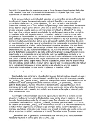 barbatului; iar aceasta este cea care produce si dezvolta acea discordie prezenta in viata
celor casatoriti, care este pretutindeni atit de raspindita, incit poate fi pe drept cuvint
considerata a fi adevarata ei stare de normalitate.
Este aproape natural ca intre barbati sa existe un sentiment de simpla indiferenta, dar
intre femei el imbraca forma unei adevarate vrajmasii. Acest lucru se petrece cel mai
probabil datorita faptului ca _odium figulinum_ din cazul barbatilor, este limitat la
chestiunile cotidiene, dar in cazul femeilor adopta intreaga sfera a sexualitati; de vreme ce
ele au doar un singur gen de afaceri. Chiar pina si atunci cind se intilnesc pe strada, ele
privesc una spre cealalta asemeni privirii aruncate intre Guelfi si Ghibellini *. Iar acest
lucru este cit se poate de evident atunci cind o femeie face pentru prima data cunostinta
cu celelalte, astfel incit se poate observa cu usurinta ca ele se comporta cu mai multa
stinghereala si fatarnicie decit doi barbati aflati intr-o situatie asemanatoare. Asta este
ceea ce face ca schimbul de complimente dintre doua femei sa fie mult mai ridicol decit cel
dintre doi barbati. Atunci cind un barbat se va adresa catre ceilalti, chiar si fata de cei de
un rang inferior lui, o va face cu un anumit sentiment de consideratie si umanism; in vreme
ce este insuportabil de privit cu cita fanfaronada si dispret se va adresa o femeie de un
anumit statut social, fata de cele situate pe o treapta inferioara fata de ea (si nu neaparat
aflate in serviciul ei), sau atunci cind vorbeste cu ele. Aceasta diferenta se poate naste
plecind de la faptul ca deosebirile de statut sint mult mai precare in cazul femeilor decit in
cazul nostru si in consecinta ele isi vor schimba mult mai rapid linia de conduita si vor
ridica aceste pretentii, sau pentru ca in timp ce in cazul nostru trebuie cumpanite o mie de
alte lucruri, la ele se rezuma la unul singur: acel barbat prin intermediul caruia au capatat
aceasta favoare; pentru ca prin natura limitata a vocatiei lor, ele se afla intr-o relatie mult
mai apropiata cu ceilalti barbati, decit un barbat o poate face vreodata; acesta este motivul
ce le va impinge intotdeauna o femeie sa incerce sa reflecte intr-un mod exagerat
diferentele treptei sociale pe care se afla pozitionata in raport cu ceilalti.
*

*

*

*

*

Doar barbatul este cel al carui intelect este intunecat de instinctul sau sexual, cel care-i
poate da acestui pipernicit cu umerii ingusti, cu solduri largi si cu picioare scurte, numele
de _tip sexy_, ori _barbat frumos_; pentru ca intreaga frumusete a sexului este bazata pe
acest instinct. Altul, poate gasi mult mai justificat a-l numi _un tip inestetic_ , mult mai
potrivit, decit adjectivul frumos. Un astfel de barbat fatal nu va prezenta niciun fel de
interes sau sens real, nici pentru muzica, nici pentru poezie, nici pentru artele frumoase,
reprezentind mai mult o parodie, in dorinta lui stranie de-a se face placut, daca el poate
afisa un asemenea lucru.
Acest fapt ii va face incapabili sa adopte o pasiune pur obiectiva si temeiul acestei
alegeri mi-l inchipui a fi urmatorul: Un barbat se zbate pentru a lua in stapinire _directa_
lucrurile, fie prin intelegerea lor, fie prin constringere. Dar o femeie este intotdeauna si
pretutindeni condusa catre o stapinire _indirecta_ si anume, prin intermediul unui barbat;
tot ceea ce ele stapinesc _direct_, este limitat in mod exclusiv la ei. De aceea este inscris
in natura femeii sa priveasca totul doar ca pe un mijloc pentru cucerirea barbatilor, iar
interesul sau fata de orice altceva sa fie doar unul simulat, o simpla cale ocolita pentru a-si
atinge scopul, ce consista in cochetarie si pretentii. Tocmai de aceea Rousseau a spus:
_Femeile nu simt in genere nici o chemare fata de vreo arta; n-au nici cunostintele
necesare vreuneia; n-au nici geniu pina la urma_. [3]

 