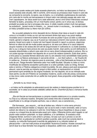 Oricine poate vedea prin toata aceasta plasmuire, va trebui sa descopere in final ca
exact aceasta este situatia. Altii in schimb, simt nevoia sa priveasca doar modul in care ele
se comporta la concerte, la opera, sau la teatru; cu o simplitate copilareasca de exemplu,
prin care ele tin mortis sa trancaneasca in timpul celor mai delicate pasaje ale celor mai
mari capodopere. Iar daca acest lucru este adevarat, atunci cind Grecii interziceau accesul
femeilor la teatru, procedau intr-un mod foarte corect; pentru ca in orice caz, ei doreau
probabil sa poata sa mai si priceapa cite ceva. In zilele noastre sintem mult mai aproape
sa substituim _taceat mulier in theatro_ cu _taceat mulier in ecclessia_; Iar aceste cuvinte
ar trebui probabil scrise cu litere mari pe cortina.
Nu va puteti astepta la nimic deosebit de la o femeie chiar daca a reusit in cele din
urma si i-a incoltit in minte ca nici cel mai eminent dintre tipii sexy n-au putut realiza
niciodata ceva in domeniul artelor frumoase de care sa poata fi spus ca este cu adevarat
maret, genial si original, sau ca ar fi putut sa-i daruiasca omenirii vreo lucrare de valoare
perena. Acest lucru este in modul cel mai frapant dovedit in raport cu pictura, stapinirea
tehnicii ei ofera tot atit de multa putere asupra ei, tot asa cum ofera si in cazul stapinirii
asupra noastra si de aceea ele sint atit de sirguincioase in cultivarea ei; cu toate acestea,
ele nu au o singura mare pictura de care sa poata mandri, doar pentru ca sint deficiente in
aceasta obiectivitate a ratiunii care este intr-un sens direct indispensabila in pictura. Ele nu
vor putea ajunge niciodata mai departe de un punct de vedere subiectiv. Este doar pentru
a tine pasul cu aceasta femeie obisnuita care nu are absolut nicio sensibilitate reala pentru
arta; pentru ca Natura actioneaza in secvente stricte --_non facit saltum_--. Iar Huarte [4]
in cartea sa _Examen de ingenios para la scienzias_ care a fost faimoasa pe timpul a trei
sute de ani, neaga femeilor detinerea celor mai inalte facultati. Situatia nu este cu nimic
modificata de existenta exceptiilor particulare si a celor partiale; luata ca intreg, femeia
este si ramine o Filistina categorica si total incurabila. De aici, pleaca acel acel aranjament
absurd, care le permite sa imparta rangul si titlul sotilor; ei reprezentind un imbold
permanent spre ambitiile lor de origine modesta. Iar mai departe, tot ce se intimpla este
doar pentru ca ele sint Filistine iar societatea moderna, acolo unde ele preiau conducerea
si dau tonul, este construita intr-un astfel de mod gresit. Acea propozitie unde Napoleon
spune ca:
_femeile nu au niciun rang_
-- ar trebui sa fie adoptata ca adevaratul punct de vedere in determinarea pozitiei lor in
societate; iar in ceea ce priveste celelalte calitati ale lor, Chamfort [5] face o remarca foarte
adevarata:
_Ele sint facute sa tranzactioneze cu propria noastra slabiciune si cu prostia noastra,
nu insa si cu ratiunea noastra. Simpatia care exista intre ele si barbati este numai
superficiala si nu atinge simpatia spiritului, sau a ratiunii, sau a caracterului_.
Ele formeaza _sex sequior_, cel de-al doilea sex, inferior in orice sens primului;
slabiciunile lor trebuie tratate cu respect; dar ca sa le arati o mare veneratie, este un lucru
extrem de ridicol si ne coboara in ochii lor. Cind Natura a facut impartirea in doua a rasei
umane nu a trasat linia de demarcatie exact prin mijloc. Diferenta dintre polul negativ si cel
pozitiv este conform polaritatii, nu doar calitativa, ci si cantitativa. Si aceasta a fost
imaginea femeii, lumina in care anticii o priveau, tot asa cum azi o privesc si cei din
Europa de Est; si judecata lor conform pozitiei cuvenite, este mult mai corecta decit a
noastra, cu notiunile frantuzesti invechite de galanterie si cu ridicolul sistem al
plecaciunilor -- cel mai inalt produs al stupiditatii Teutonico-Crestine. Aceste conceptii au
servit doar la a face femeile mai arogante si despotice; astfel incit, uneori asta iti

 