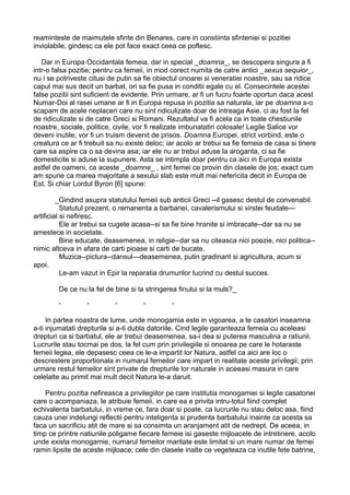 reaminteste de maimutele sfinte din Benares, care in constiinta sfinteniei si pozitiei
inviolabile, gindesc ca ele pot face exact ceea ce poftesc.
Dar in Europa Occidantala femeia, dar in special _doamna_, se descopera singura a fi
intr-o falsa pozitie; pentru ca femeii, in mod corect numita de catre antici _sexus sequior_,
nu i se potriveste citusi de putin sa fie obiectul onoarei si veneratiei noastre, sau sa ridice
capul mai sus decit un barbat, ori sa fie pusa in conditii egale cu el. Consecintele acestei
false pozitii sint suficient de evidente. Prin urmare, ar fi un fucru foarte oportun daca acest
Numar-Doi al rasei umane ar fi in Europa repusa in pozitia sa naturala, iar pe doamna s-o
scapam de acele neplaceri care nu sint ridiculizate doar de intreaga Asie, ci au fost la fel
de ridiculizate si de catre Greci si Romani. Rezultatul va fi acela ca in toate chestiunile
noastre, sociale, politice, civile, vor fi realizate imbunatatiri colosale! Legile Salice vor
deveni inutile; vor fi un truism devenit de prisos. Doamna Europei, strict vorbind, este o
creatura ce ar fi trebuit sa nu existe deloc; iar acolo ar trebui sa fie femeia de casa si tinere
care sa aspire ca o sa devina asa; iar ele nu ar trebui aduse la aroganta, ci sa fie
domesticite si aduse la supunere. Asta se intimpla doar pentru ca aici in Europa exista
astfel de oameni, ca aceste _doamne_ , sint femei ce provin din clasele de jos; exact cum
am spune ca marea majoritate a sexului slab este mult mai nefericita decit in Europa de
Est. Si chiar Lordul Byron [6] spune:
_Gindind asupra statutului femeii sub anticii Greci --il gasesc destul de convenabil.
Statutul prezent, o remanenta a barbariei, cavalerismului si virstei feudale--artificial si nefiresc.
Ele ar trebui sa cugete acasa--si sa fie bine hranite si imbracate--dar sa nu se
amestece in societate.
Bine educate, deasemenea, in religie--dar sa nu citeasca nici poezie, nici politica-nimic altceva in afara de carti pioase si carti de bucate.
Muzica--pictura--dansul---deasemenea, putin gradinarit si agricultura, acum si
apoi.
Le-am vazut in Epir la reparatia drumurilor lucrind cu destul succes.
De ce nu la fel de bine si la stringerea finului si la muls?_
*

*

*

*

*

In partea noastra de lume, unde monogamia este in vigoarea, a te casatori inseamna
a-ti injumatati drepturile si a-ti dubla datoriile. Cind legile garanteaza femeia cu aceleasi
drepturi ca si barbatul, ele ar trebui deasemenea, sa-i dea si puterea masculina a ratiunii.
Lucrurile stau tocmai pe dos, la fel cum prin privilegiile si onoarea pe care le hotaraste
femeii legea, ele depasesc ceea ce le-a impartit lor Natura, astfel ca aici are loc o
descrestere proportionala in numarul femeilor care impart in realitate aceste privilegii; prin
urmare restul femeilor sint private de drepturile lor naturale in aceeasi masura in care
celelalte au primit mai mult decit Natura le-a daruit.
Pentru pozitia nefireasca a privilegiilor pe care institutia monogamiei si legile casatoriei
care o acompaniaza, le atribuie femeii, in care ea e privita intru-totul fiind complet
echivalenta barbatului, in vreme ce, fara doar si poate, ca lucrurile nu stau deloc asa, fiind
cauza unei indelungi reflectii pentru inteligenta si prudenta barbatului inainte ca acesta sa
faca un sacrificiu atit de mare si sa consimta un aranjament atit de nedrept. De aceea, in
timp ce printre natiunile poligame fiecare femeie isi gaseste mijloacele de intretinere, acolo
unde exista monogamie, numarul femeilor maritate este limitat si un mare numar de femei
ramin lipsite de aceste mijloace; cele din clasele inalte ce vegeteaza ca inutile fete batrine,

 
